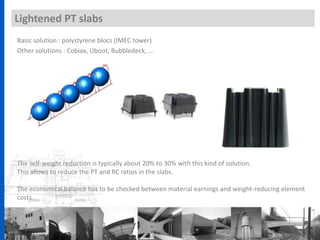 Lightened PT slabs
Basic solution : polystyrene blocs (IMEC tower)
Other solutions : Cobiax, Uboot, Bubbledeck, …
The self-weight reduction is typically about 20% to 30% with this kind of solution.
This allows to reduce the PT and RC ratios in the slabs.
The economical balance has to be checked between material earnings and weight-reducing element
costs.
 