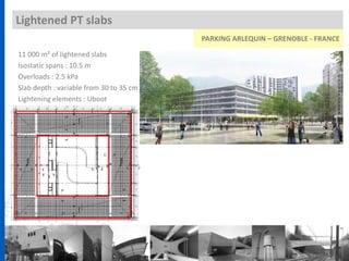 Lightened PT slabs
11 000 m² of lightened slabs
Isostatic spans : 10.5 m
Overloads : 2.5 kPa
Slab depth : variable from 30 to 35 cm
Lightening elements : Uboot
PARKING ARLEQUIN – GRENOBLE - FRANCE
 