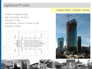Lightened PT slabs
25 000 m² of lightened slabs
High-rise building – 44 floors
max spans : 9.20m
Slab thickness : 230 mm + Cobiax SL 120
Overloads : 5.0 kPa
TWARDA TOWER – WARSAW - POLAND
 