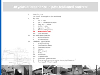30 years of experience in post-tensioned concrete
I. Introduction
The various technologies of post-tensionning
II. PT slabs
I. Flat PT slabs
II. Flat PT slabs with drop panels
III. Slabs with PT beams
IV. Waffle PT slabs
V. Lightened PT slabs
VI. PT slabs on filigran slabs
VII. PT Foundation rafts
VIII. Long cantilevers
III. PT transfer structures
I. PT transfer beams
II. PT transfer slabs
IV. Other PT applications
I. Wall prestressing
II. Concrete truss beams
III. Catenary structures
IV. Hangers
V. Silo’s & cupola
VI. Arches
VII. Footbridges
VIII. U beam bridges
IX. Underslung cable structures
X. External reinforcement of existing structures with external PT
XI. Autoripage© / Autofoncage©
 