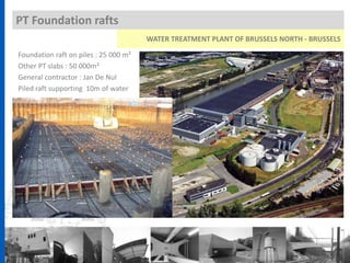 PT Foundation rafts
WATER TREATMENT PLANT OF BRUSSELS NORTH - BRUSSELS
Foundation raft on piles : 25 000 m²
Other PT slabs : 50 000m²
General contractor : Jan De Nul
Piled raft supporting 10m of water
 