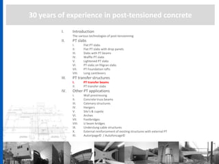 30 years of experience in post-tensioned concrete
I. Introduction
The various technologies of post-tensionning
II. PT slabs
I. Flat PT slabs
II. Flat PT slabs with drop panels
III. Slabs with PT beams
IV. Waffle PT slabs
V. Lightened PT slabs
VI. PT slabs on filigran slabs
VII. PT Foundation rafts
VIII. Long cantilevers
III. PT transfer structures
I. PT transfer beams
II. PT transfer slabs
IV. Other PT applications
I. Wall prestressing
II. Concrete truss beams
III. Catenary structures
IV. Hangers
V. Silo’s & cupola
VI. Arches
VII. Footbridges
VIII. U beam bridges
IX. Underslung cable structures
X. External reinforcement of existing structures with external PT
XI. Autoripage© / Autofoncage©
 