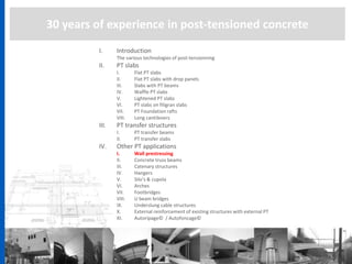 30 years of experience in post-tensioned concrete
I. Introduction
The various technologies of post-tensionning
II. PT slabs
I. Flat PT slabs
II. Flat PT slabs with drop panels
III. Slabs with PT beams
IV. Waffle PT slabs
V. Lightened PT slabs
VI. PT slabs on filigran slabs
VII. PT Foundation rafts
VIII. Long cantilevers
III. PT transfer structures
I. PT transfer beams
II. PT transfer slabs
IV. Other PT applications
I. Wall prestressing
II. Concrete truss beams
III. Catenary structures
IV. Hangers
V. Silo’s & cupola
VI. Arches
VII. Footbridges
VIII. U beam bridges
IX. Underslung cable structures
X. External reinforcement of existing structures with external PT
XI. Autoripage© / Autofoncage©
 