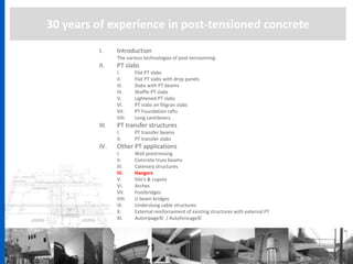 30 years of experience in post-tensioned concrete
I. Introduction
The various technologies of post-tensionning
II. PT slabs
I. Flat PT slabs
II. Flat PT slabs with drop panels
III. Slabs with PT beams
IV. Waffle PT slabs
V. Lightened PT slabs
VI. PT slabs on filigran slabs
VII. PT Foundation rafts
VIII. Long cantilevers
III. PT transfer structures
I. PT transfer beams
II. PT transfer slabs
IV. Other PT applications
I. Wall prestressing
II. Concrete truss beams
III. Catenary structures
IV. Hangers
V. Silo’s & cupola
VI. Arches
VII. Footbridges
VIII. U beam bridges
IX. Underslung cable structures
X. External reinforcement of existing structures with external PT
XI. Autoripage© / Autofoncage©
 