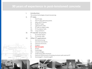 30 years of experience in post-tensioned concrete
I. Introduction
The various technologies of post-tensionning
II. PT slabs
I. Flat PT slabs
II. Flat PT slabs with drop panels
III. Slabs with PT beams
IV. Waffle PT slabs
V. Lightened PT slabs
VI. PT slabs on filigran slabs
VII. PT Foundation rafts
VIII. Long cantilevers
III. PT transfer structures
I. PT transfer beams
II. PT transfer slabs
IV. Other PT applications
I. Wall prestressing
II. Concrete truss beams
III. Catenary structures
IV. Hangers
V. Silo’s & cupola
VI. Arches
VII. Footbridges
VIII. U beam bridges
IX. Underslung cable structures
X. External reinforcement of existing structures with external PT
XI. Autoripage© / Autofoncage©
 