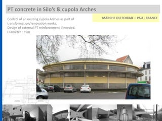 Control of an existing cupola Arches as part of
transformation/renovation works.
Design of external PT reinforcement if needed.
Diameter : 35m
PT concrete in Silo’s & cupola Arches
MARCHE DU FOIRAIL – PAU - FRANCE
 