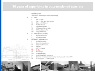 30 years of experience in post-tensioned concrete
I. Introduction
The various technologies of post-tensionning
II. PT slabs
I. Flat PT slabs
II. Flat PT slabs with drop panels
III. Slabs with PT beams
IV. Waffle PT slabs
V. Lightened PT slabs
VI. PT slabs on filigran slabs
VII. PT Foundation rafts
VIII. Long cantilevers
III. PT transfer structures
I. PT transfer beams
II. PT transfer slabs
IV. Other PT applications
I. Wall prestressing
II. Concrete truss beams
III. Catenary structures
IV. Hangers
V. Silo’s & cupola
VI. Arches
VII. Footbridges
VIII. U beam bridges
IX. Underslung cable structures
X. External reinforcement of existing structures with external PT
XI. Autoripage© / Autofoncage©
 