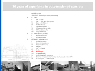30 years of experience in post-tensioned concrete
I. Introduction
The various technologies of post-tensionning
II. PT slabs
I. Flat PT slabs
II. Flat PT slabs with drop panels
III. Slabs with PT beams
IV. Waffle PT slabs
V. Lightened PT slabs
VI. PT slabs on filigran slabs
VII. PT Foundation rafts
VIII. Long cantilevers
III. PT transfer structures
I. PT transfer beams
II. PT transfer slabs
IV. Other PT applications
I. Wall prestressing
II. Concrete truss beams
III. Catenary structures
IV. Hangers
V. Silo’s & cupola
VI. Arches
VII. Footbridges
VIII. U beam bridges
IX. Underslung cable structures
X. External reinforcement of existing structures with external PT
XI. Autoripage© / Autofoncage©
 
