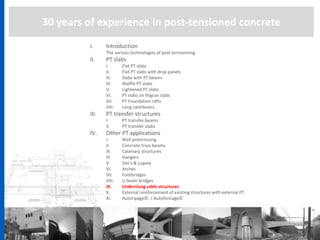 30 years of experience in post-tensioned concrete
I. Introduction
The various technologies of post-tensionning
II. PT slabs
I. Flat PT slabs
II. Flat PT slabs with drop panels
III. Slabs with PT beams
IV. Waffle PT slabs
V. Lightened PT slabs
VI. PT slabs on filigran slabs
VII. PT Foundation rafts
VIII. Long cantilevers
III. PT transfer structures
I. PT transfer beams
II. PT transfer slabs
IV. Other PT applications
I. Wall prestressing
II. Concrete truss beams
III. Catenary structures
IV. Hangers
V. Silo’s & cupola
VI. Arches
VII. Footbridges
VIII. U beam bridges
IX. Underslung cable structures
X. External reinforcement of existing structures with external PT
XI. Autoripage© / Autofoncage©
 