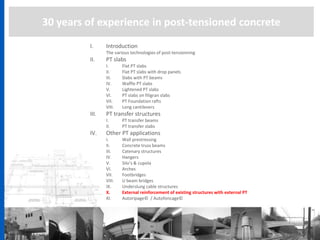 30 years of experience in post-tensioned concrete
I. Introduction
The various technologies of post-tensionning
II. PT slabs
I. Flat PT slabs
II. Flat PT slabs with drop panels
III. Slabs with PT beams
IV. Waffle PT slabs
V. Lightened PT slabs
VI. PT slabs on filigran slabs
VII. PT Foundation rafts
VIII. Long cantilevers
III. PT transfer structures
I. PT transfer beams
II. PT transfer slabs
IV. Other PT applications
I. Wall prestressing
II. Concrete truss beams
III. Catenary structures
IV. Hangers
V. Silo’s & cupola
VI. Arches
VII. Footbridges
VIII. U beam bridges
IX. Underslung cable structures
X. External reinforcement of existing structures with external PT
XI. Autoripage© / Autofoncage©
 