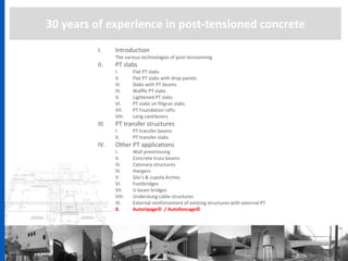 30 years of experience in post-tensioned concrete
I. Introduction
The various technologies of post-tensionning
II. PT slabs
I. Flat PT slabs
II. Flat PT slabs with drop panels
III. Slabs with PT beams
IV. Waffle PT slabs
V. Lightened PT slabs
VI. PT slabs on filigran slabs
VII. PT Foundation rafts
VIII. Long cantilevers
III. PT transfer structures
I. PT transfer beams
II. PT transfer slabs
IV. Other PT applications
I. Wall prestressing
II. Concrete truss beams
III. Catenary structures
IV. Hangers
V. Silo’s & cupola Arches
VI. Footbridges
VII. U beam bridges
VIII. Underslung cable structures
IX. External reinforcement of existing structures with external PT
X. Autoripage© / Autofoncage©
 