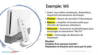 Exemple: Wii
• Avant: Jeux vidéos compliqués, dispendieux,
requierent connaissances techniques
• Éliminer = besoin de connaître l’informatique
• Réduire = simplifier la fonctionnalité pour
chercher de nouveaux utilisateurs
• Rehausser = Accessoires et périphériques pour
encourager le mouvement “Wii-Fit”
• Créer = Technologie de detection de
movement
Résultat:
Création d’un nouveau marché –
PlayStation et d’autres sont venus par la suite
©2018 Davender Gupta. Tous droits réservés 11
 