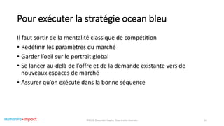 Pour exécuter la stratégie ocean bleu
Il faut sortir de la mentalité classique de compétition
• Redéfinir les paramètres du marché
• Garder l’oeil sur le portrait global
• Se lancer au-delà de l’offre et de la demande existante vers de
nouveaux espaces de marché
• Assurer qu’on exécute dans la bonne séquence
©2018 Davender Gupta. Tous droits réservés 16
 