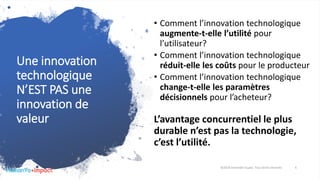 Une innovation
technologique
N’EST PAS une
innovation de
valeur
• Comment l’innovation technologique
augmente-t-elle l’utilité pour
l’utilisateur?
• Comment l’innovation technologique
réduit-elle les coûts pour le producteur
• Comment l’innovation technologique
change-t-elle les paramètres
décisionnels pour l’acheteur?
L’avantage concurrentiel le plus
durable n’est pas la technologie,
c’est l’utilité.
©2018 Davender Gupta. Tous droits réservés 6
 
