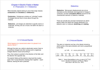 1
Chapter 4 Electric Fields in Matter
4.1 Polarization: 4.1.1 Dielectrics
Most everyday objects belong to one of two large classes:
conductors and insulators (or dielectrics)
Conductors : Substances contains an “unlimited” supply
of charges that are free to move about through the
material.
Dielectrics : all charges are attached to specific atoms or
molecules. All they can do is move a bit within the atom or
molecule.
2
Dielectrics
Dielectrics : Microscopic displacements are not as
dramatics as the wholesale rearrangement of charge in
conductor, but their cumulative effects account for the
characteristic behavior of dielectric materials.
There are actually two principal mechanisms by which
electric fields can distort the charge distribution of a
dielectric atom or molecule: stretching and rotating.
3
What happens to a neutral atom when it is placed in an
electric field E ?
4.1.2 Induced Dipoles
Although the atom as a while is electrically neutral, there is
a positively charged core (the nucleus) and a negatively
charged electron cloud surrounding it.
Thus, the nucleus is pushed in the direction of the field, and
the electron the opposite way.
The electric fields pull the electron cloud and the nuclear
apart, their mutual attraction drawing them together - reach
balance, leaving the atom polarized.
4
The atom or molecule now has a tiny dipole moment p,
which points in the same direction as E and is proportional
to the field.
p = αE, α = atomic polarizability
4.1.2 Induced Dipoles
 