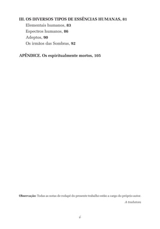 6
	III.	Os diversos tipos de essências humanas, 81
		Elementais humanos, 83
		Espectros humanos, 86
		Adeptos, 90
		Os irmãos das Sombras, 92
	Apêndice. Os espiritualmente mortos, 105
Observação: Todas as notas de rodapé do presente trabalho estão a cargo do próprio autor.
A tradutora
Elementais (Os) MIOLO.indd 6 22/02/2013 15:01:45
 