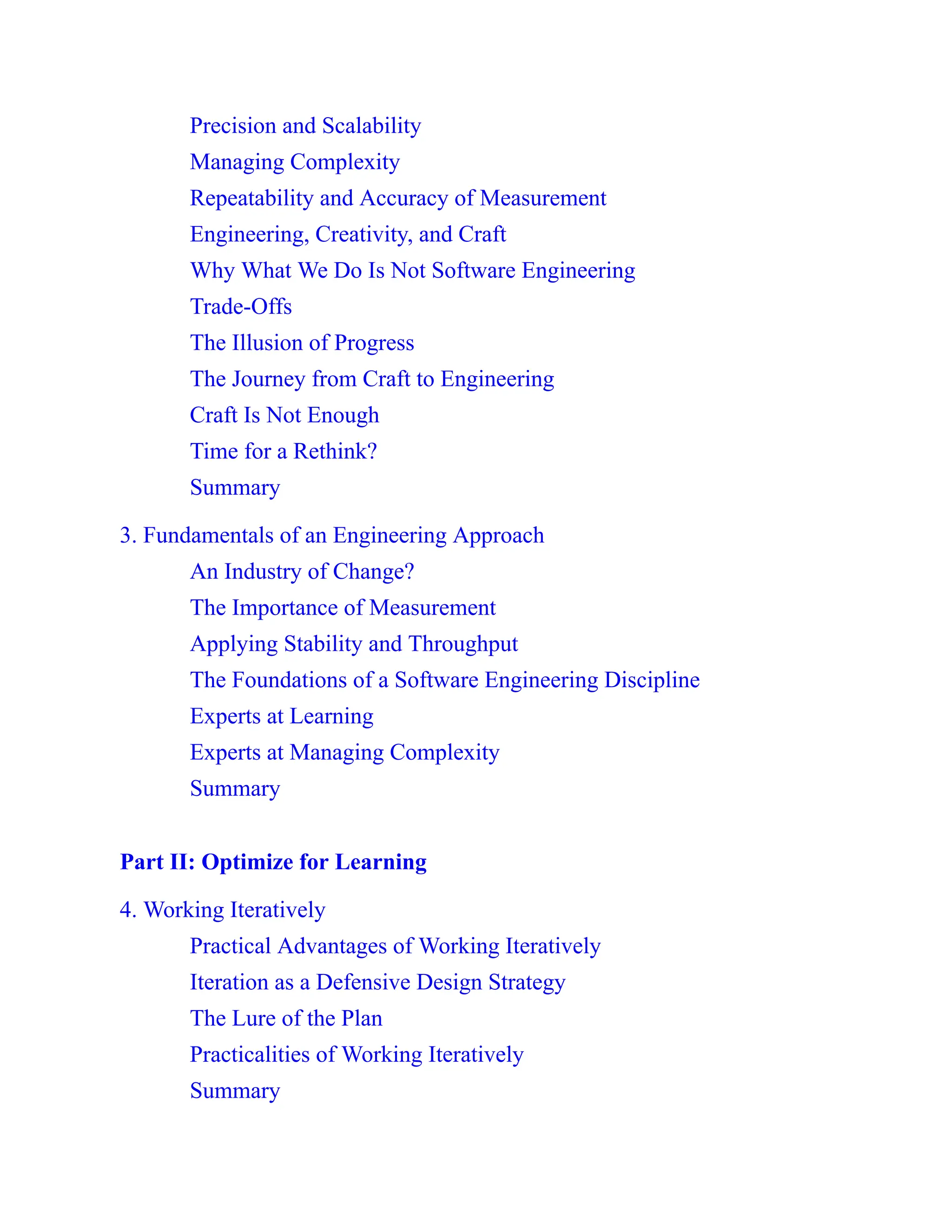 Precision and Scalability
Managing Complexity
Repeatability and Accuracy of Measurement
Engineering, Creativity, and Craft
Why What We Do Is Not Software Engineering
Trade-Offs
The Illusion of Progress
The Journey from Craft to Engineering
Craft Is Not Enough
Time for a Rethink?
Summary
3. Fundamentals of an Engineering Approach
An Industry of Change?
The Importance of Measurement
Applying Stability and Throughput
The Foundations of a Software Engineering Discipline
Experts at Learning
Experts at Managing Complexity
Summary
Part II: Optimize for Learning
4. Working Iteratively
Practical Advantages of Working Iteratively
Iteration as a Defensive Design Strategy
The Lure of the Plan
Practicalities of Working Iteratively
Summary
 