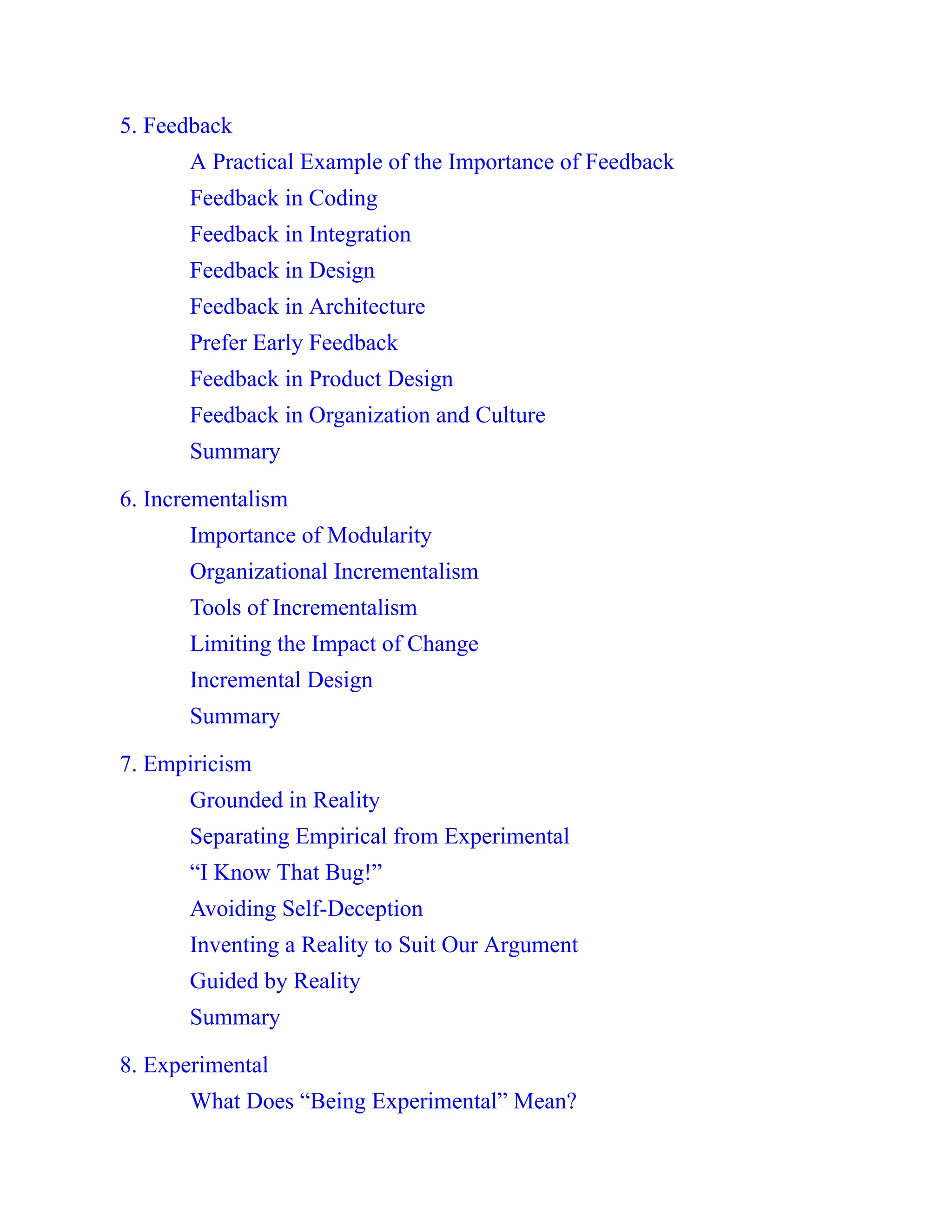 5. Feedback
A Practical Example of the Importance of Feedback
Feedback in Coding
Feedback in Integration
Feedback in Design
Feedback in Architecture
Prefer Early Feedback
Feedback in Product Design
Feedback in Organization and Culture
Summary
6. Incrementalism
Importance of Modularity
Organizational Incrementalism
Tools of Incrementalism
Limiting the Impact of Change
Incremental Design
Summary
7. Empiricism
Grounded in Reality
Separating Empirical from Experimental
“I Know That Bug!”
Avoiding Self-Deception
Inventing a Reality to Suit Our Argument
Guided by Reality
Summary
8. Experimental
What Does “Being Experimental” Mean?
 