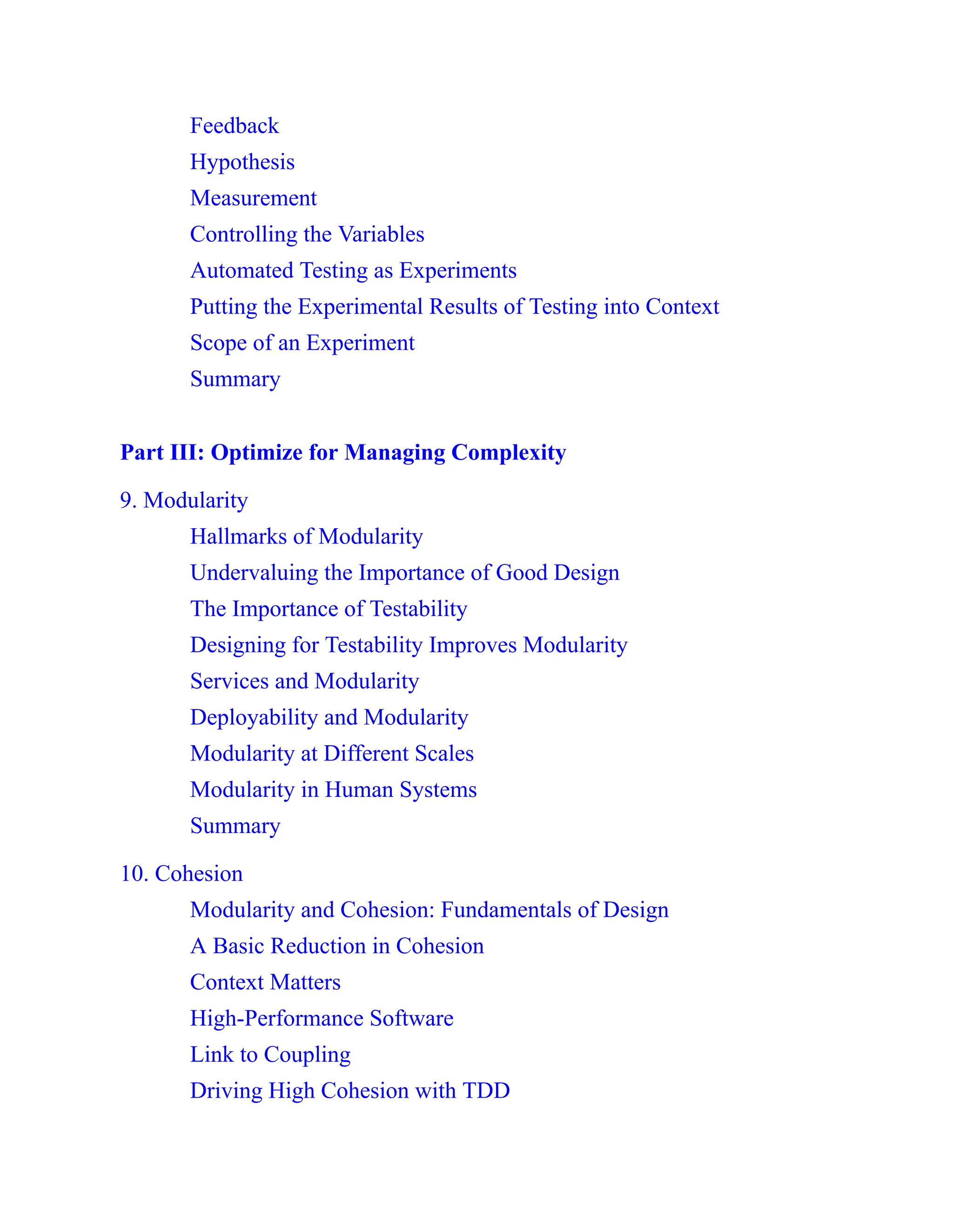Feedback
Hypothesis
Measurement
Controlling the Variables
Automated Testing as Experiments
Putting the Experimental Results of Testing into Context
Scope of an Experiment
Summary
Part III: Optimize for Managing Complexity
9. Modularity
Hallmarks of Modularity
Undervaluing the Importance of Good Design
The Importance of Testability
Designing for Testability Improves Modularity
Services and Modularity
Deployability and Modularity
Modularity at Different Scales
Modularity in Human Systems
Summary
10. Cohesion
Modularity and Cohesion: Fundamentals of Design
A Basic Reduction in Cohesion
Context Matters
High-Performance Software
Link to Coupling
Driving High Cohesion with TDD
 