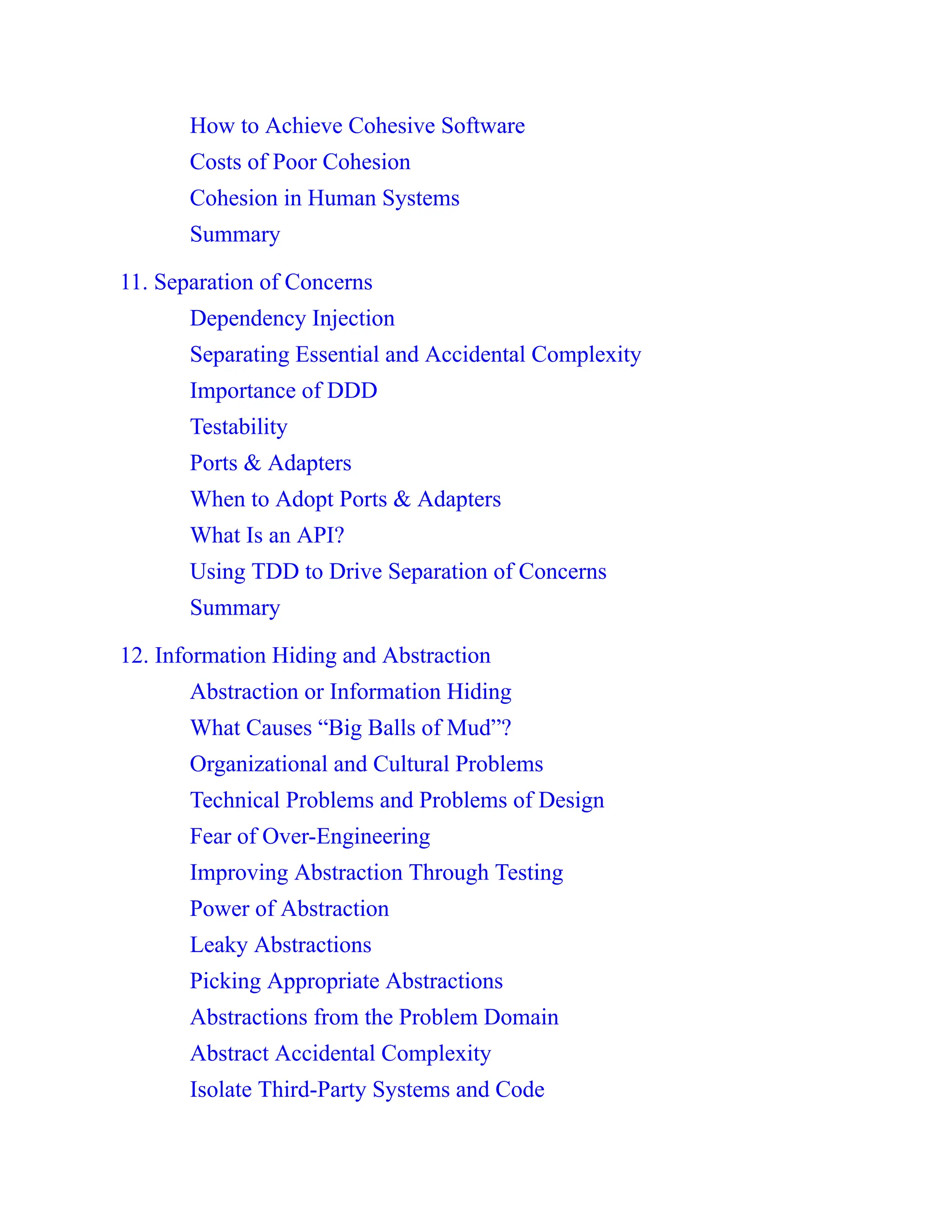 How to Achieve Cohesive Software
Costs of Poor Cohesion
Cohesion in Human Systems
Summary
11. Separation of Concerns
Dependency Injection
Separating Essential and Accidental Complexity
Importance of DDD
Testability
Ports & Adapters
When to Adopt Ports & Adapters
What Is an API?
Using TDD to Drive Separation of Concerns
Summary
12. Information Hiding and Abstraction
Abstraction or Information Hiding
What Causes “Big Balls of Mud”?
Organizational and Cultural Problems
Technical Problems and Problems of Design
Fear of Over-Engineering
Improving Abstraction Through Testing
Power of Abstraction
Leaky Abstractions
Picking Appropriate Abstractions
Abstractions from the Problem Domain
Abstract Accidental Complexity
Isolate Third-Party Systems and Code
 