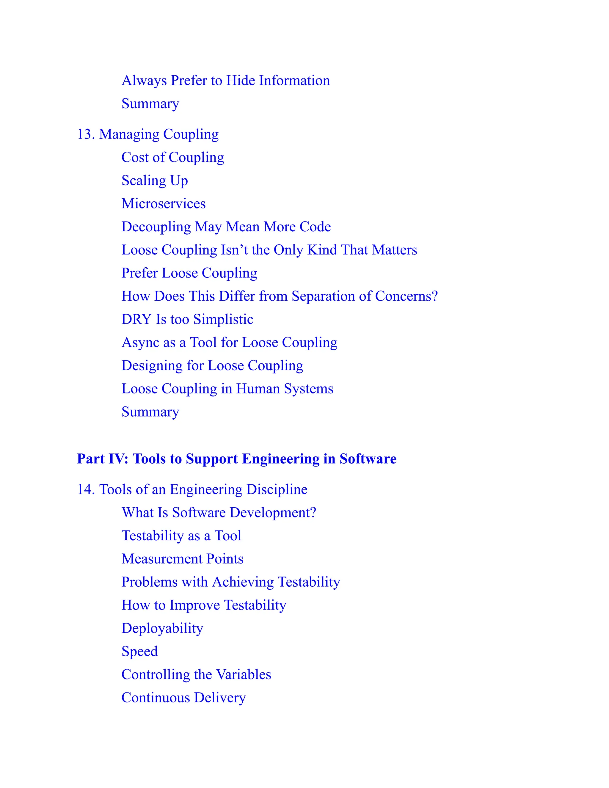 Always Prefer to Hide Information
Summary
13. Managing Coupling
Cost of Coupling
Scaling Up
Microservices
Decoupling May Mean More Code
Loose Coupling Isn’t the Only Kind That Matters
Prefer Loose Coupling
How Does This Differ from Separation of Concerns?
DRY Is too Simplistic
Async as a Tool for Loose Coupling
Designing for Loose Coupling
Loose Coupling in Human Systems
Summary
Part IV: Tools to Support Engineering in Software
14. Tools of an Engineering Discipline
What Is Software Development?
Testability as a Tool
Measurement Points
Problems with Achieving Testability
How to Improve Testability
Deployability
Speed
Controlling the Variables
Continuous Delivery
 