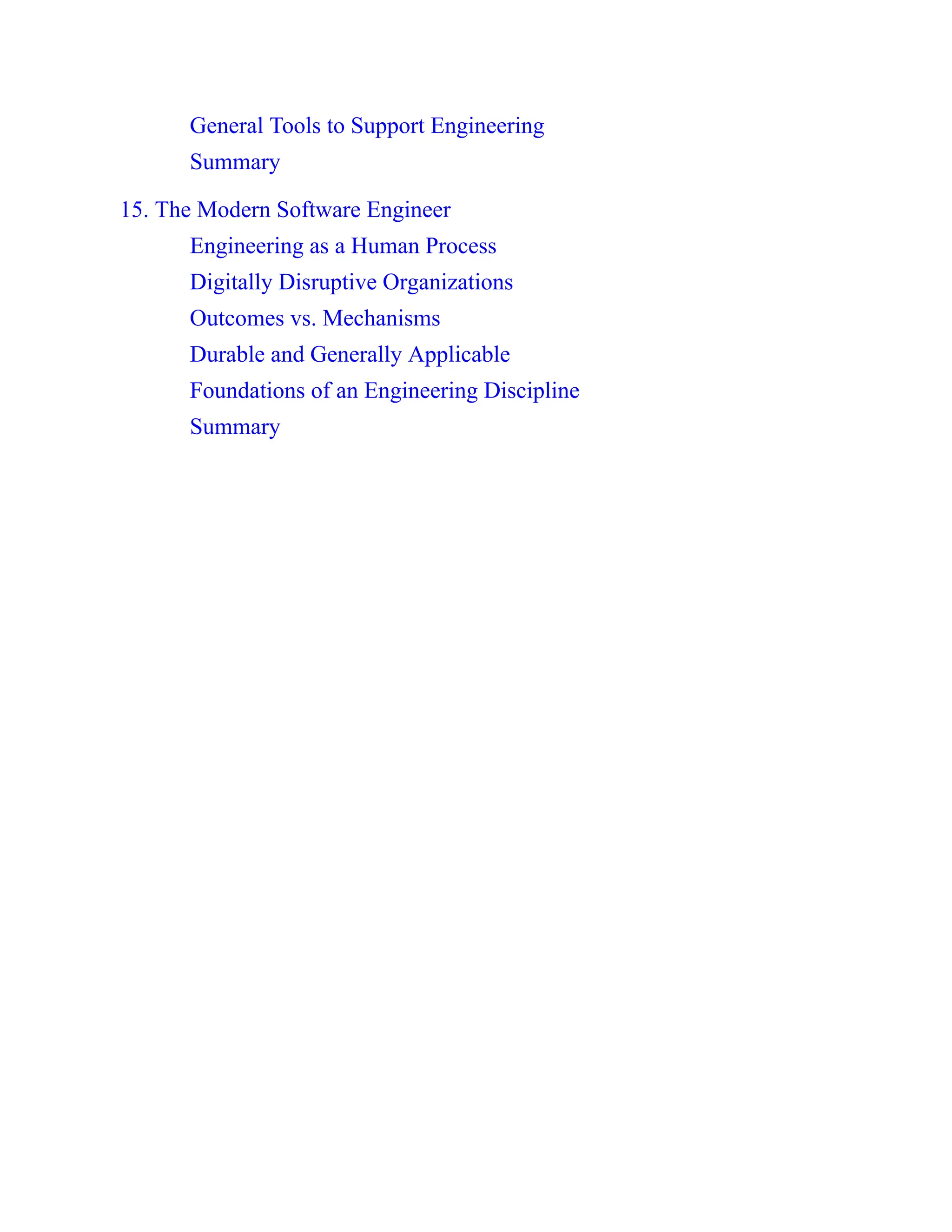 General Tools to Support Engineering
Summary
15. The Modern Software Engineer
Engineering as a Human Process
Digitally Disruptive Organizations
Outcomes vs. Mechanisms
Durable and Generally Applicable
Foundations of an Engineering Discipline
Summary
 