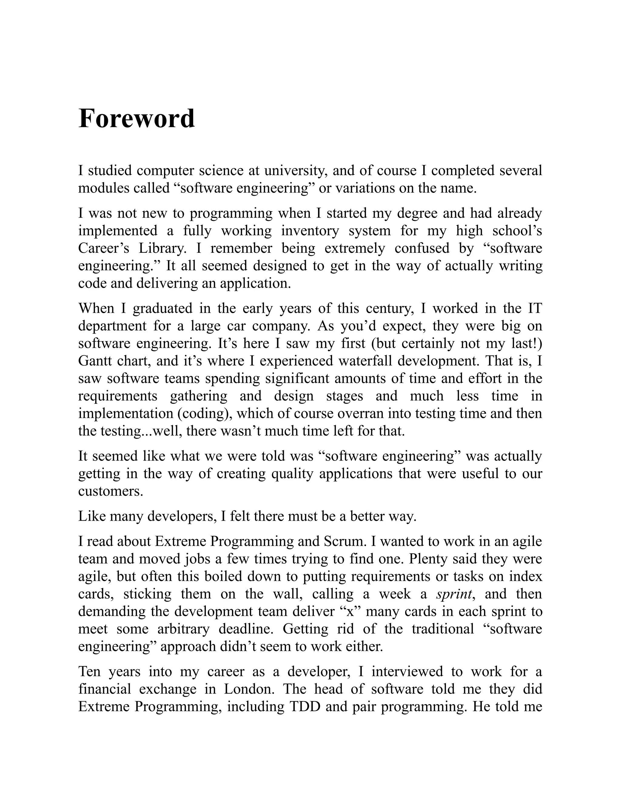 Foreword
I studied computer science at university, and of course I completed several
modules called “software engineering” or variations on the name.
I was not new to programming when I started my degree and had already
implemented a fully working inventory system for my high school’s
Career’s Library. I remember being extremely confused by “software
engineering.” It all seemed designed to get in the way of actually writing
code and delivering an application.
When I graduated in the early years of this century, I worked in the IT
department for a large car company. As you’d expect, they were big on
software engineering. It’s here I saw my first (but certainly not my last!)
Gantt chart, and it’s where I experienced waterfall development. That is, I
saw software teams spending significant amounts of time and effort in the
requirements gathering and design stages and much less time in
implementation (coding), which of course overran into testing time and then
the testing...well, there wasn’t much time left for that.
It seemed like what we were told was “software engineering” was actually
getting in the way of creating quality applications that were useful to our
customers.
Like many developers, I felt there must be a better way.
I read about Extreme Programming and Scrum. I wanted to work in an agile
team and moved jobs a few times trying to find one. Plenty said they were
agile, but often this boiled down to putting requirements or tasks on index
cards, sticking them on the wall, calling a week a sprint, and then
demanding the development team deliver “x” many cards in each sprint to
meet some arbitrary deadline. Getting rid of the traditional “software
engineering” approach didn’t seem to work either.
Ten years into my career as a developer, I interviewed to work for a
financial exchange in London. The head of software told me they did
Extreme Programming, including TDD and pair programming. He told me
 