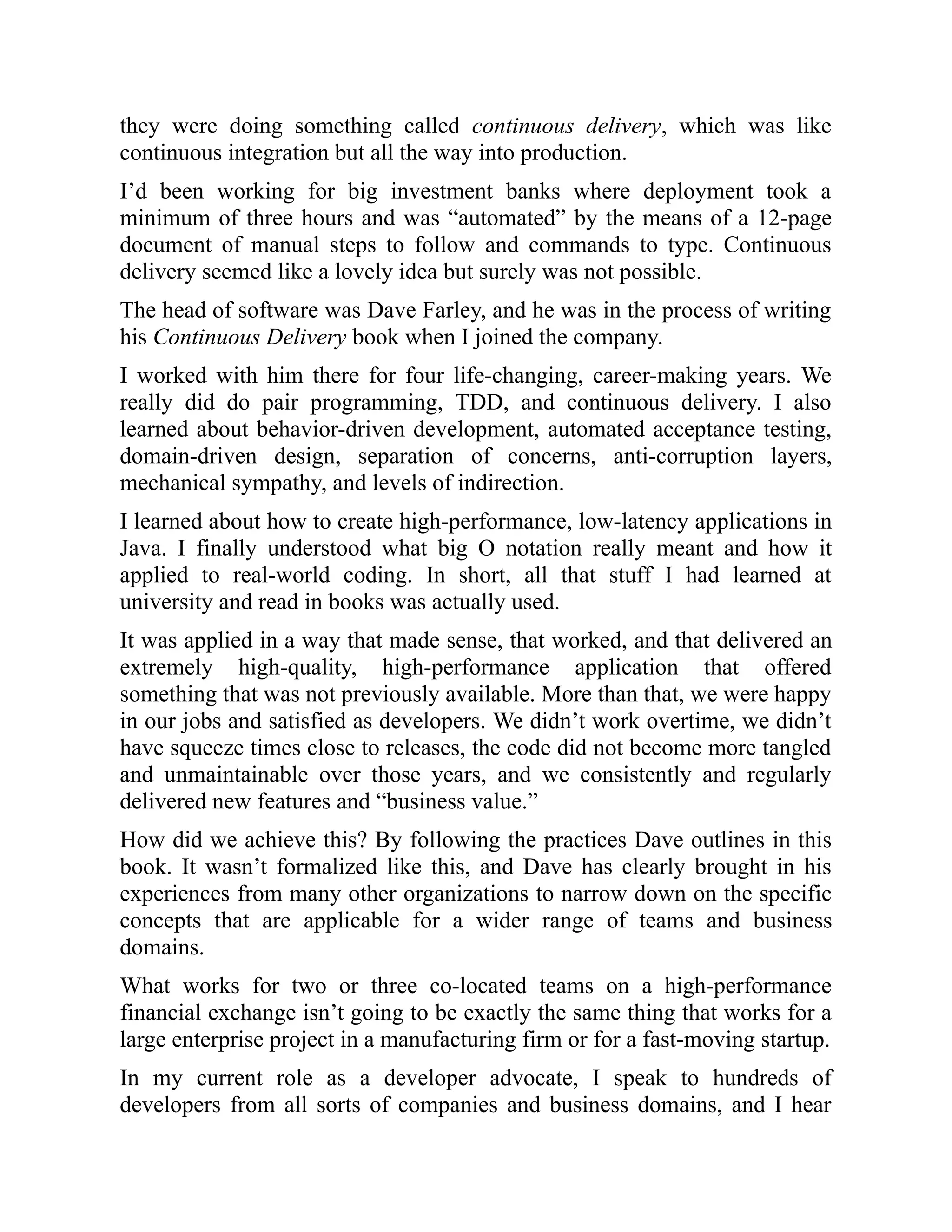 they were doing something called continuous delivery, which was like
continuous integration but all the way into production.
I’d been working for big investment banks where deployment took a
minimum of three hours and was “automated” by the means of a 12-page
document of manual steps to follow and commands to type. Continuous
delivery seemed like a lovely idea but surely was not possible.
The head of software was Dave Farley, and he was in the process of writing
his Continuous Delivery book when I joined the company.
I worked with him there for four life-changing, career-making years. We
really did do pair programming, TDD, and continuous delivery. I also
learned about behavior-driven development, automated acceptance testing,
domain-driven design, separation of concerns, anti-corruption layers,
mechanical sympathy, and levels of indirection.
I learned about how to create high-performance, low-latency applications in
Java. I finally understood what big O notation really meant and how it
applied to real-world coding. In short, all that stuff I had learned at
university and read in books was actually used.
It was applied in a way that made sense, that worked, and that delivered an
extremely high-quality, high-performance application that offered
something that was not previously available. More than that, we were happy
in our jobs and satisfied as developers. We didn’t work overtime, we didn’t
have squeeze times close to releases, the code did not become more tangled
and unmaintainable over those years, and we consistently and regularly
delivered new features and “business value.”
How did we achieve this? By following the practices Dave outlines in this
book. It wasn’t formalized like this, and Dave has clearly brought in his
experiences from many other organizations to narrow down on the specific
concepts that are applicable for a wider range of teams and business
domains.
What works for two or three co-located teams on a high-performance
financial exchange isn’t going to be exactly the same thing that works for a
large enterprise project in a manufacturing firm or for a fast-moving startup.
In my current role as a developer advocate, I speak to hundreds of
developers from all sorts of companies and business domains, and I hear
 