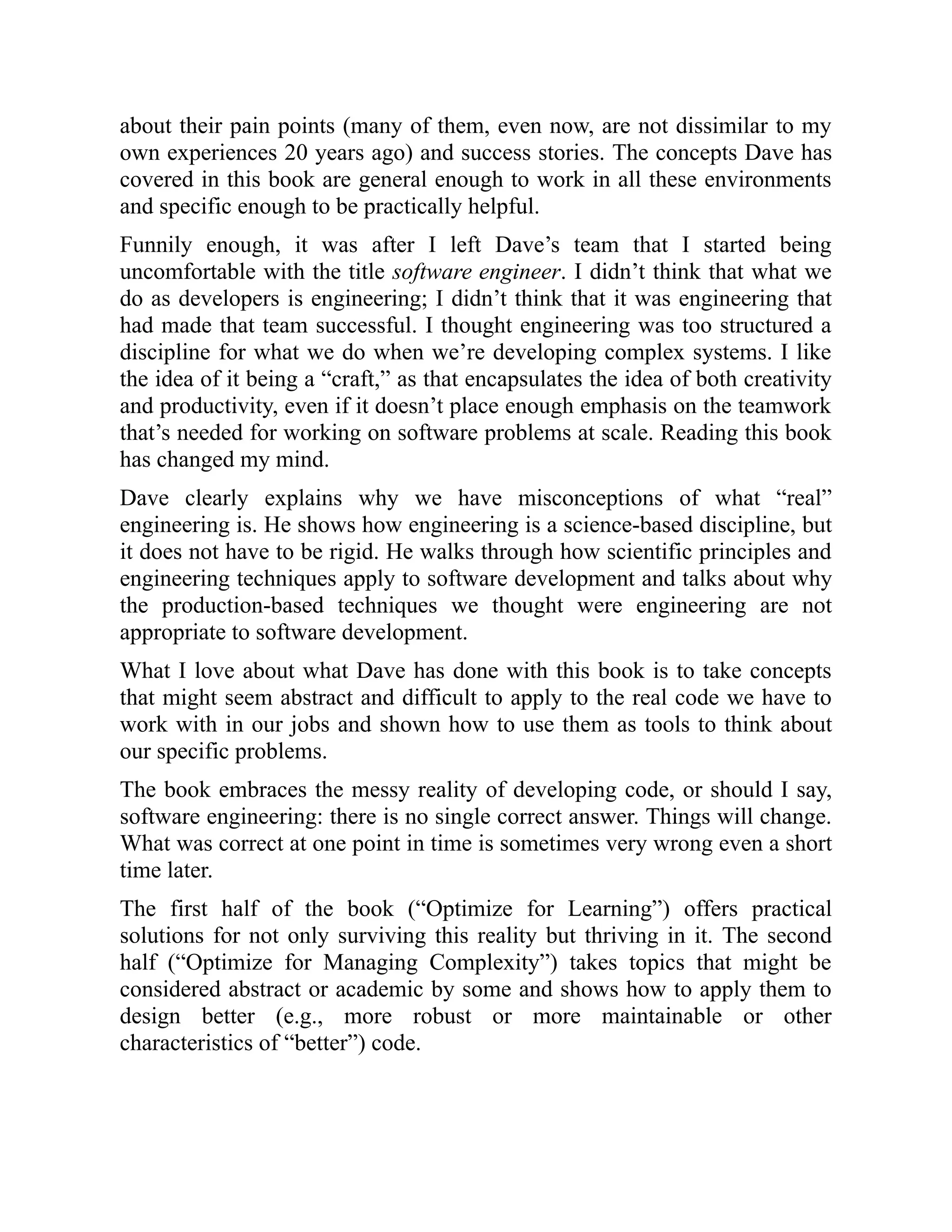 about their pain points (many of them, even now, are not dissimilar to my
own experiences 20 years ago) and success stories. The concepts Dave has
covered in this book are general enough to work in all these environments
and specific enough to be practically helpful.
Funnily enough, it was after I left Dave’s team that I started being
uncomfortable with the title software engineer. I didn’t think that what we
do as developers is engineering; I didn’t think that it was engineering that
had made that team successful. I thought engineering was too structured a
discipline for what we do when we’re developing complex systems. I like
the idea of it being a “craft,” as that encapsulates the idea of both creativity
and productivity, even if it doesn’t place enough emphasis on the teamwork
that’s needed for working on software problems at scale. Reading this book
has changed my mind.
Dave clearly explains why we have misconceptions of what “real”
engineering is. He shows how engineering is a science-based discipline, but
it does not have to be rigid. He walks through how scientific principles and
engineering techniques apply to software development and talks about why
the production-based techniques we thought were engineering are not
appropriate to software development.
What I love about what Dave has done with this book is to take concepts
that might seem abstract and difficult to apply to the real code we have to
work with in our jobs and shown how to use them as tools to think about
our specific problems.
The book embraces the messy reality of developing code, or should I say,
software engineering: there is no single correct answer. Things will change.
What was correct at one point in time is sometimes very wrong even a short
time later.
The first half of the book (“Optimize for Learning”) offers practical
solutions for not only surviving this reality but thriving in it. The second
half (“Optimize for Managing Complexity”) takes topics that might be
considered abstract or academic by some and shows how to apply them to
design better (e.g., more robust or more maintainable or other
characteristics of “better”) code.
 