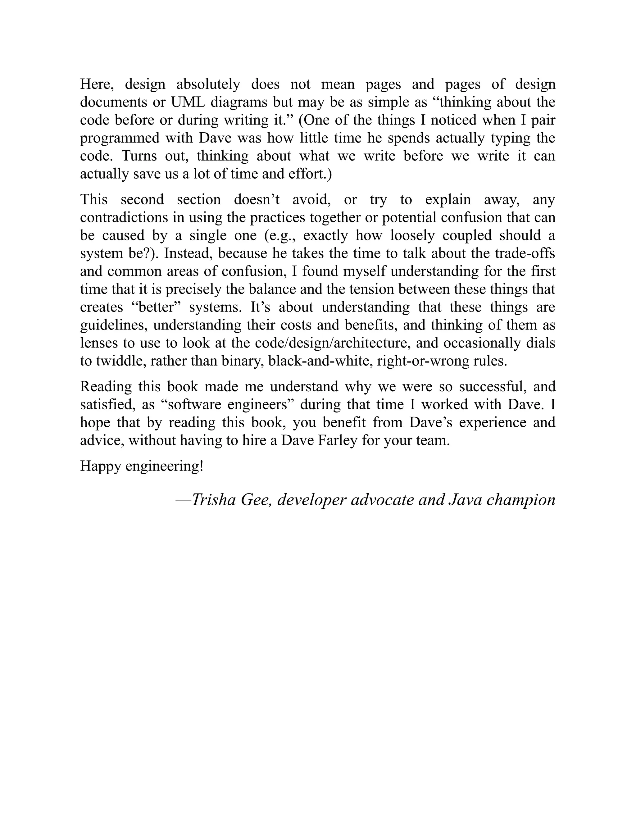 Here, design absolutely does not mean pages and pages of design
documents or UML diagrams but may be as simple as “thinking about the
code before or during writing it.” (One of the things I noticed when I pair
programmed with Dave was how little time he spends actually typing the
code. Turns out, thinking about what we write before we write it can
actually save us a lot of time and effort.)
This second section doesn’t avoid, or try to explain away, any
contradictions in using the practices together or potential confusion that can
be caused by a single one (e.g., exactly how loosely coupled should a
system be?). Instead, because he takes the time to talk about the trade-offs
and common areas of confusion, I found myself understanding for the first
time that it is precisely the balance and the tension between these things that
creates “better” systems. It’s about understanding that these things are
guidelines, understanding their costs and benefits, and thinking of them as
lenses to use to look at the code/design/architecture, and occasionally dials
to twiddle, rather than binary, black-and-white, right-or-wrong rules.
Reading this book made me understand why we were so successful, and
satisfied, as “software engineers” during that time I worked with Dave. I
hope that by reading this book, you benefit from Dave’s experience and
advice, without having to hire a Dave Farley for your team.
Happy engineering!
—Trisha Gee, developer advocate and Java champion
 
