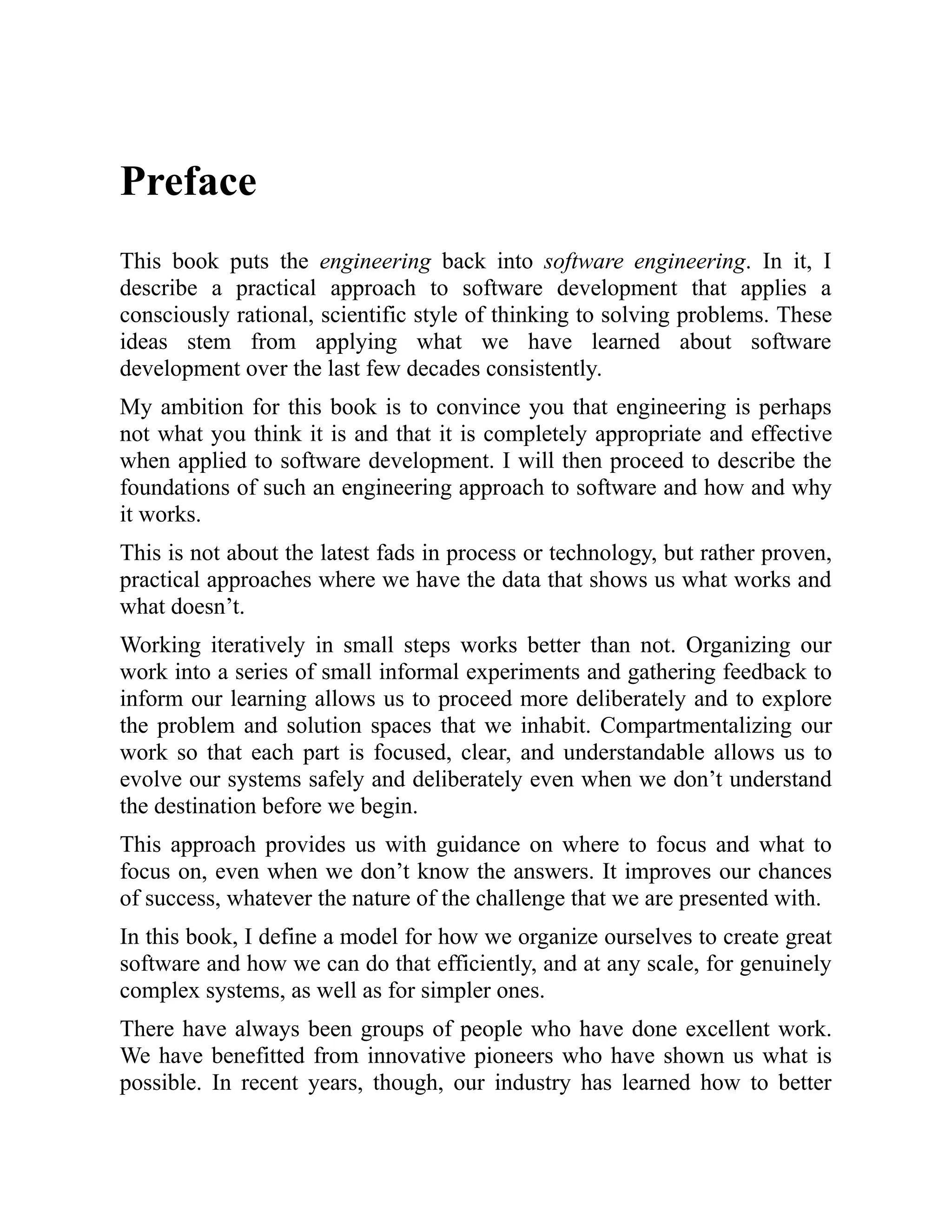 Preface
This book puts the engineering back into software engineering. In it, I
describe a practical approach to software development that applies a
consciously rational, scientific style of thinking to solving problems. These
ideas stem from applying what we have learned about software
development over the last few decades consistently.
My ambition for this book is to convince you that engineering is perhaps
not what you think it is and that it is completely appropriate and effective
when applied to software development. I will then proceed to describe the
foundations of such an engineering approach to software and how and why
it works.
This is not about the latest fads in process or technology, but rather proven,
practical approaches where we have the data that shows us what works and
what doesn’t.
Working iteratively in small steps works better than not. Organizing our
work into a series of small informal experiments and gathering feedback to
inform our learning allows us to proceed more deliberately and to explore
the problem and solution spaces that we inhabit. Compartmentalizing our
work so that each part is focused, clear, and understandable allows us to
evolve our systems safely and deliberately even when we don’t understand
the destination before we begin.
This approach provides us with guidance on where to focus and what to
focus on, even when we don’t know the answers. It improves our chances
of success, whatever the nature of the challenge that we are presented with.
In this book, I define a model for how we organize ourselves to create great
software and how we can do that efficiently, and at any scale, for genuinely
complex systems, as well as for simpler ones.
There have always been groups of people who have done excellent work.
We have benefitted from innovative pioneers who have shown us what is
possible. In recent years, though, our industry has learned how to better
 