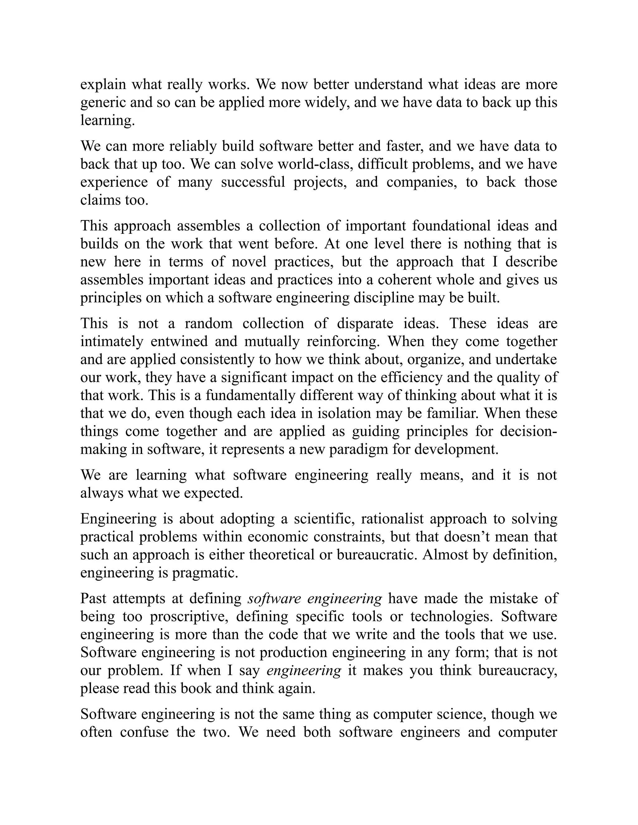 explain what really works. We now better understand what ideas are more
generic and so can be applied more widely, and we have data to back up this
learning.
We can more reliably build software better and faster, and we have data to
back that up too. We can solve world-class, difficult problems, and we have
experience of many successful projects, and companies, to back those
claims too.
This approach assembles a collection of important foundational ideas and
builds on the work that went before. At one level there is nothing that is
new here in terms of novel practices, but the approach that I describe
assembles important ideas and practices into a coherent whole and gives us
principles on which a software engineering discipline may be built.
This is not a random collection of disparate ideas. These ideas are
intimately entwined and mutually reinforcing. When they come together
and are applied consistently to how we think about, organize, and undertake
our work, they have a significant impact on the efficiency and the quality of
that work. This is a fundamentally different way of thinking about what it is
that we do, even though each idea in isolation may be familiar. When these
things come together and are applied as guiding principles for decision-
making in software, it represents a new paradigm for development.
We are learning what software engineering really means, and it is not
always what we expected.
Engineering is about adopting a scientific, rationalist approach to solving
practical problems within economic constraints, but that doesn’t mean that
such an approach is either theoretical or bureaucratic. Almost by definition,
engineering is pragmatic.
Past attempts at defining software engineering have made the mistake of
being too proscriptive, defining specific tools or technologies. Software
engineering is more than the code that we write and the tools that we use.
Software engineering is not production engineering in any form; that is not
our problem. If when I say engineering it makes you think bureaucracy,
please read this book and think again.
Software engineering is not the same thing as computer science, though we
often confuse the two. We need both software engineers and computer
 