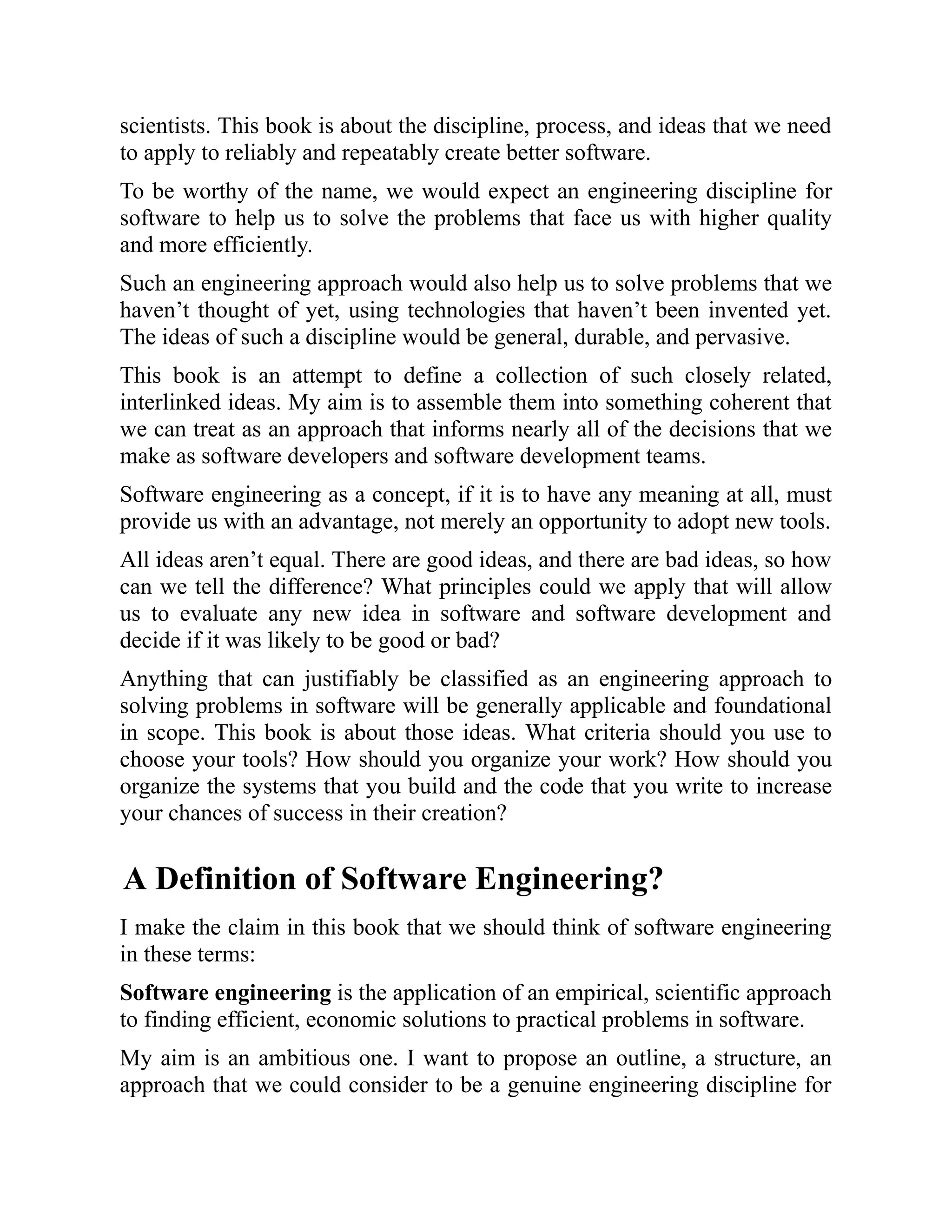 scientists. This book is about the discipline, process, and ideas that we need
to apply to reliably and repeatably create better software.
To be worthy of the name, we would expect an engineering discipline for
software to help us to solve the problems that face us with higher quality
and more efficiently.
Such an engineering approach would also help us to solve problems that we
haven’t thought of yet, using technologies that haven’t been invented yet.
The ideas of such a discipline would be general, durable, and pervasive.
This book is an attempt to define a collection of such closely related,
interlinked ideas. My aim is to assemble them into something coherent that
we can treat as an approach that informs nearly all of the decisions that we
make as software developers and software development teams.
Software engineering as a concept, if it is to have any meaning at all, must
provide us with an advantage, not merely an opportunity to adopt new tools.
All ideas aren’t equal. There are good ideas, and there are bad ideas, so how
can we tell the difference? What principles could we apply that will allow
us to evaluate any new idea in software and software development and
decide if it was likely to be good or bad?
Anything that can justifiably be classified as an engineering approach to
solving problems in software will be generally applicable and foundational
in scope. This book is about those ideas. What criteria should you use to
choose your tools? How should you organize your work? How should you
organize the systems that you build and the code that you write to increase
your chances of success in their creation?
A Definition of Software Engineering?
I make the claim in this book that we should think of software engineering
in these terms:
Software engineering is the application of an empirical, scientific approach
to finding efficient, economic solutions to practical problems in software.
My aim is an ambitious one. I want to propose an outline, a structure, an
approach that we could consider to be a genuine engineering discipline for
 