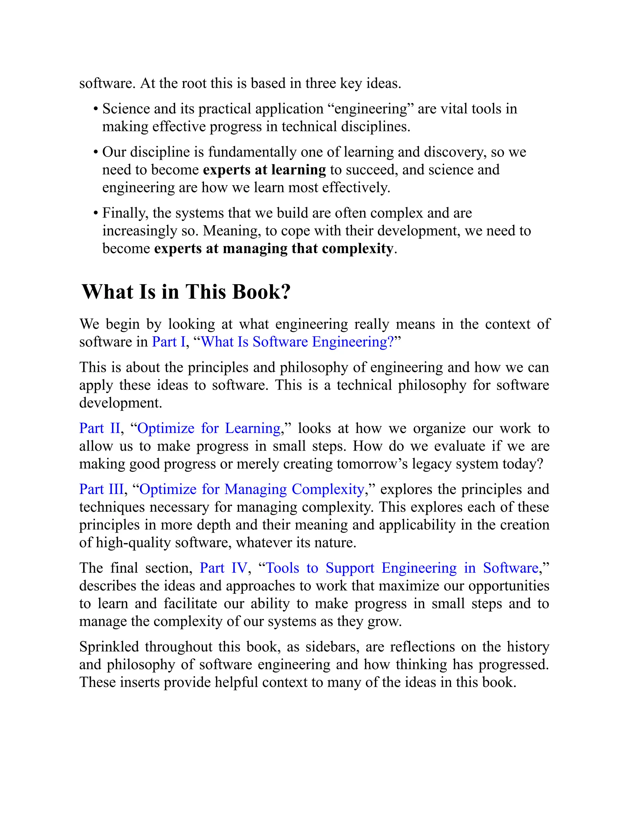 software. At the root this is based in three key ideas.
• Science and its practical application “engineering” are vital tools in
making effective progress in technical disciplines.
• Our discipline is fundamentally one of learning and discovery, so we
need to become experts at learning to succeed, and science and
engineering are how we learn most effectively.
• Finally, the systems that we build are often complex and are
increasingly so. Meaning, to cope with their development, we need to
become experts at managing that complexity.
What Is in This Book?
We begin by looking at what engineering really means in the context of
software in Part I, “What Is Software Engineering?”
This is about the principles and philosophy of engineering and how we can
apply these ideas to software. This is a technical philosophy for software
development.
Part II, “Optimize for Learning,” looks at how we organize our work to
allow us to make progress in small steps. How do we evaluate if we are
making good progress or merely creating tomorrow’s legacy system today?
Part III, “Optimize for Managing Complexity,” explores the principles and
techniques necessary for managing complexity. This explores each of these
principles in more depth and their meaning and applicability in the creation
of high-quality software, whatever its nature.
The final section, Part IV, “Tools to Support Engineering in Software,”
describes the ideas and approaches to work that maximize our opportunities
to learn and facilitate our ability to make progress in small steps and to
manage the complexity of our systems as they grow.
Sprinkled throughout this book, as sidebars, are reflections on the history
and philosophy of software engineering and how thinking has progressed.
These inserts provide helpful context to many of the ideas in this book.
 