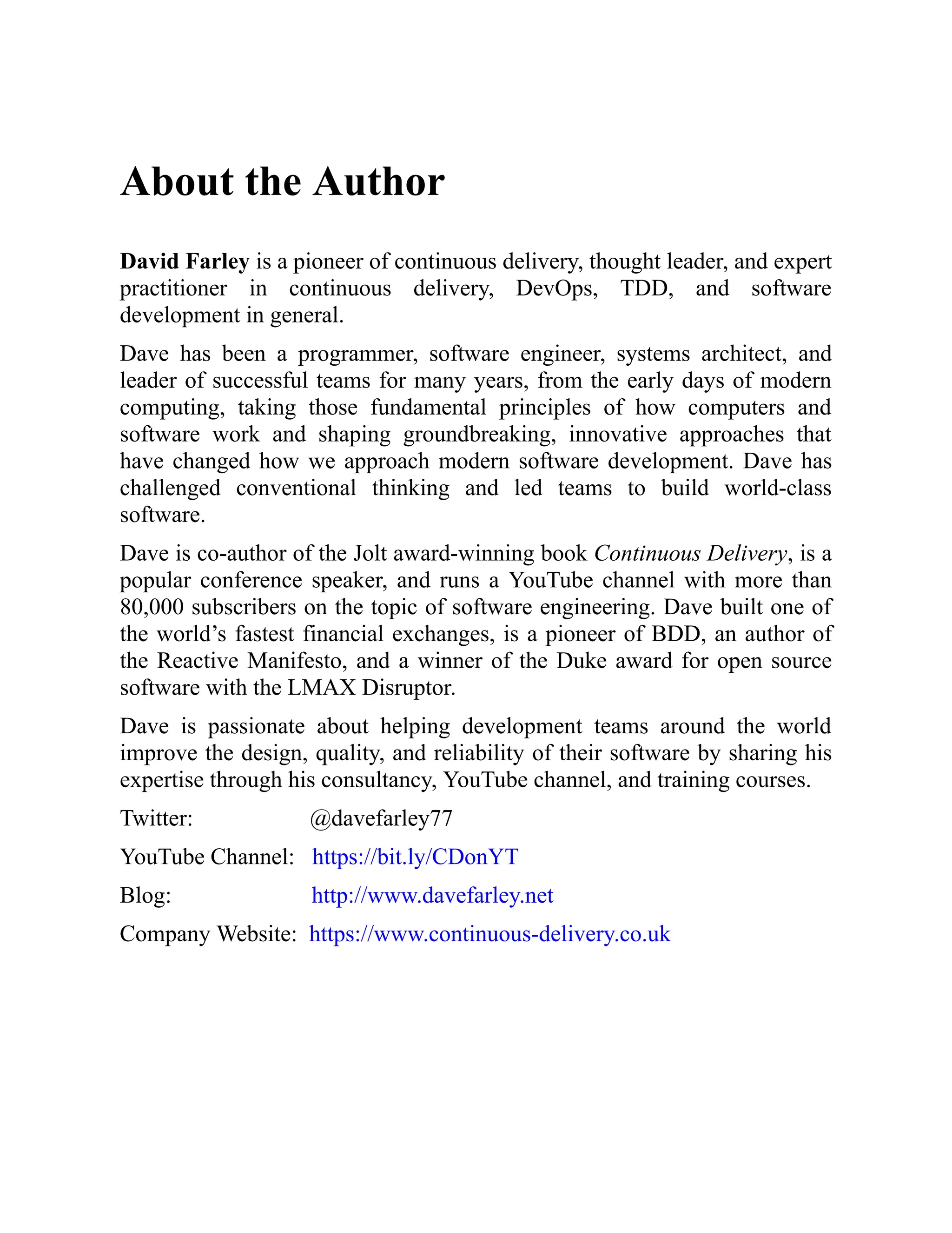 About the Author
David Farley is a pioneer of continuous delivery, thought leader, and expert
practitioner in continuous delivery, DevOps, TDD, and software
development in general.
Dave has been a programmer, software engineer, systems architect, and
leader of successful teams for many years, from the early days of modern
computing, taking those fundamental principles of how computers and
software work and shaping groundbreaking, innovative approaches that
have changed how we approach modern software development. Dave has
challenged conventional thinking and led teams to build world-class
software.
Dave is co-author of the Jolt award-winning book Continuous Delivery, is a
popular conference speaker, and runs a YouTube channel with more than
80,000 subscribers on the topic of software engineering. Dave built one of
the world’s fastest financial exchanges, is a pioneer of BDD, an author of
the Reactive Manifesto, and a winner of the Duke award for open source
software with the LMAX Disruptor.
Dave is passionate about helping development teams around the world
improve the design, quality, and reliability of their software by sharing his
expertise through his consultancy, YouTube channel, and training courses.
Twitter: @davefarley77
YouTube Channel: https://bit.ly/CDonYT
Blog: http://www.davefarley.net
Company Website: https://www.continuous-delivery.co.uk
 