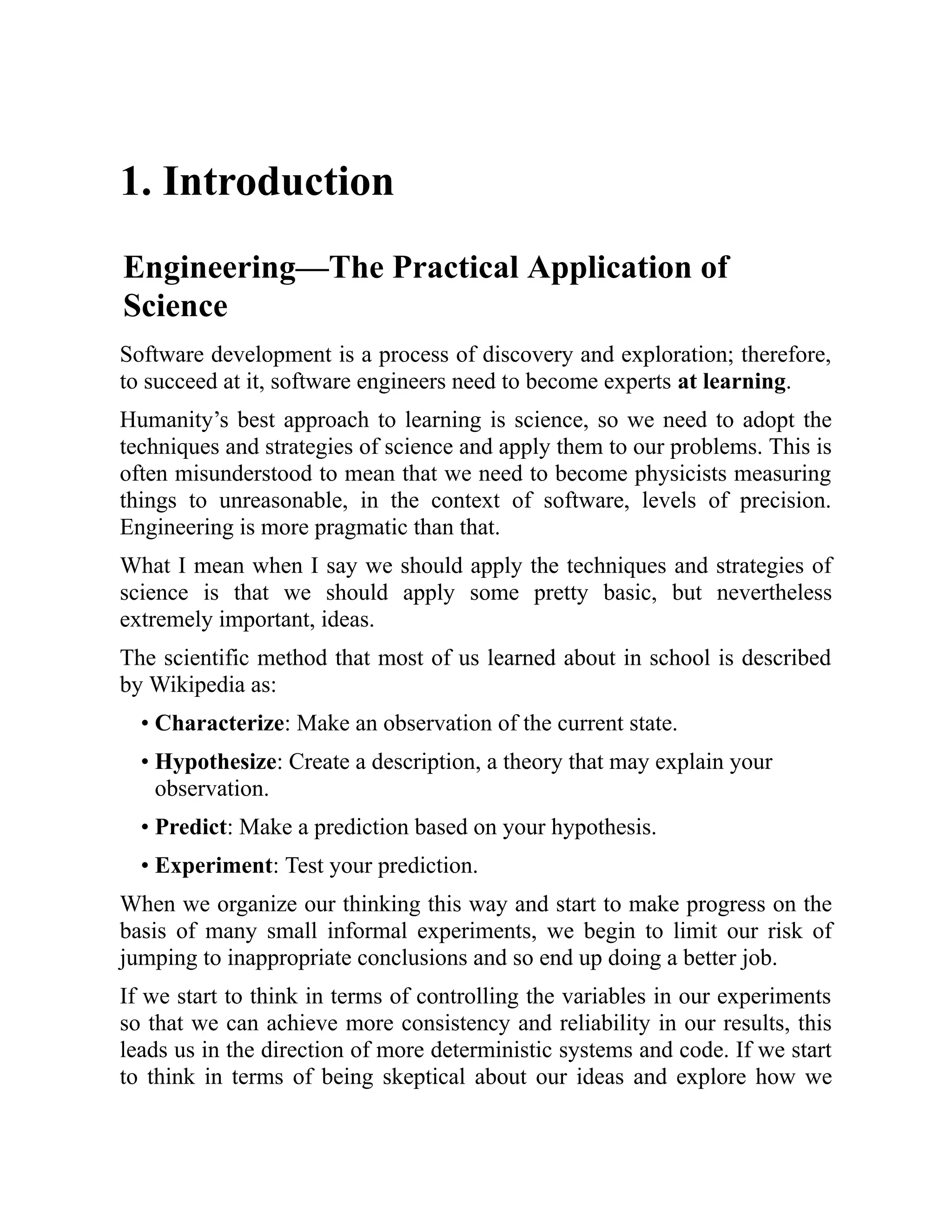1. Introduction
Engineering—The Practical Application of
Science
Software development is a process of discovery and exploration; therefore,
to succeed at it, software engineers need to become experts at learning.
Humanity’s best approach to learning is science, so we need to adopt the
techniques and strategies of science and apply them to our problems. This is
often misunderstood to mean that we need to become physicists measuring
things to unreasonable, in the context of software, levels of precision.
Engineering is more pragmatic than that.
What I mean when I say we should apply the techniques and strategies of
science is that we should apply some pretty basic, but nevertheless
extremely important, ideas.
The scientific method that most of us learned about in school is described
by Wikipedia as:
• Characterize: Make an observation of the current state.
• Hypothesize: Create a description, a theory that may explain your
observation.
• Predict: Make a prediction based on your hypothesis.
• Experiment: Test your prediction.
When we organize our thinking this way and start to make progress on the
basis of many small informal experiments, we begin to limit our risk of
jumping to inappropriate conclusions and so end up doing a better job.
If we start to think in terms of controlling the variables in our experiments
so that we can achieve more consistency and reliability in our results, this
leads us in the direction of more deterministic systems and code. If we start
to think in terms of being skeptical about our ideas and explore how we
 