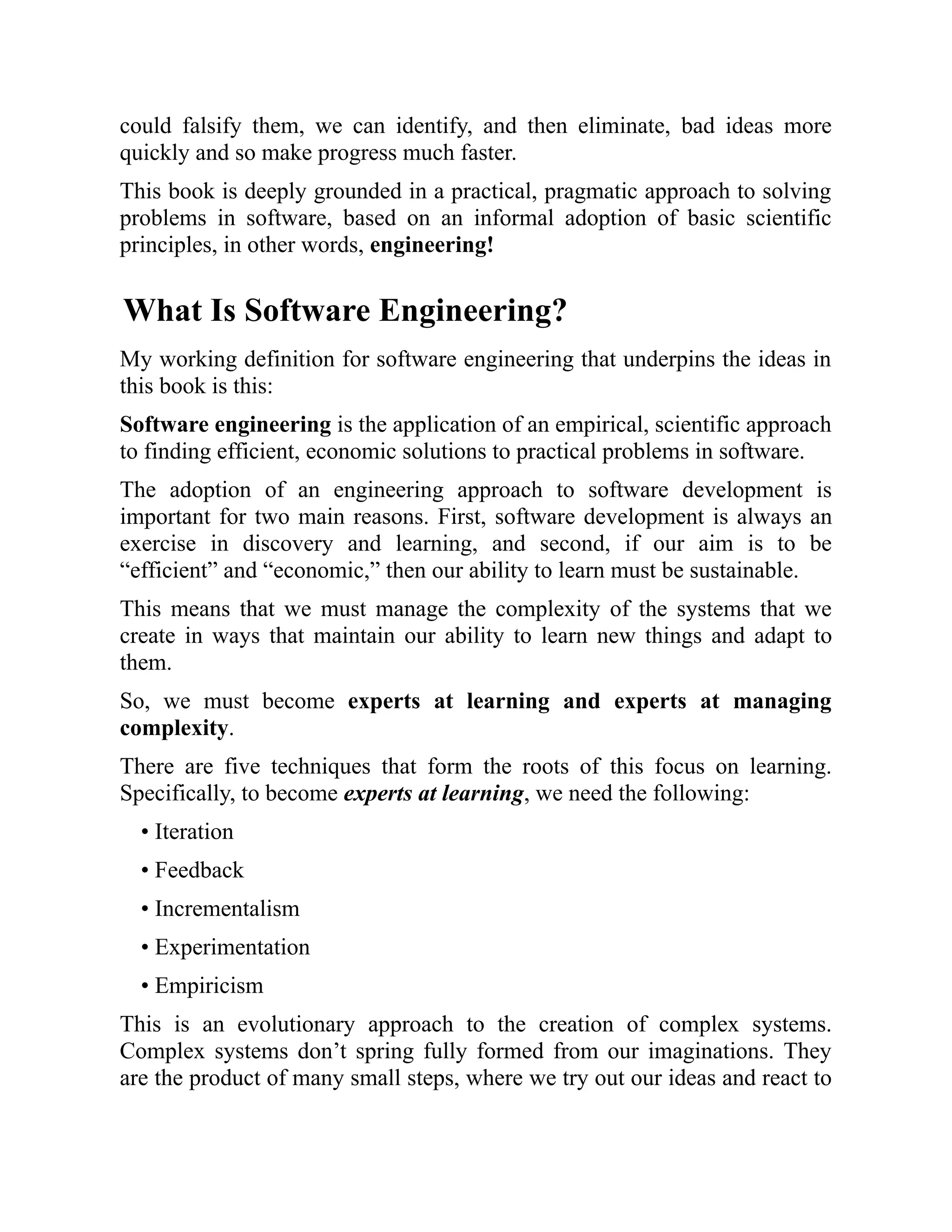 could falsify them, we can identify, and then eliminate, bad ideas more
quickly and so make progress much faster.
This book is deeply grounded in a practical, pragmatic approach to solving
problems in software, based on an informal adoption of basic scientific
principles, in other words, engineering!
What Is Software Engineering?
My working definition for software engineering that underpins the ideas in
this book is this:
Software engineering is the application of an empirical, scientific approach
to finding efficient, economic solutions to practical problems in software.
The adoption of an engineering approach to software development is
important for two main reasons. First, software development is always an
exercise in discovery and learning, and second, if our aim is to be
“efficient” and “economic,” then our ability to learn must be sustainable.
This means that we must manage the complexity of the systems that we
create in ways that maintain our ability to learn new things and adapt to
them.
So, we must become experts at learning and experts at managing
complexity.
There are five techniques that form the roots of this focus on learning.
Specifically, to become experts at learning, we need the following:
• Iteration
• Feedback
• Incrementalism
• Experimentation
• Empiricism
This is an evolutionary approach to the creation of complex systems.
Complex systems don’t spring fully formed from our imaginations. They
are the product of many small steps, where we try out our ideas and react to
 