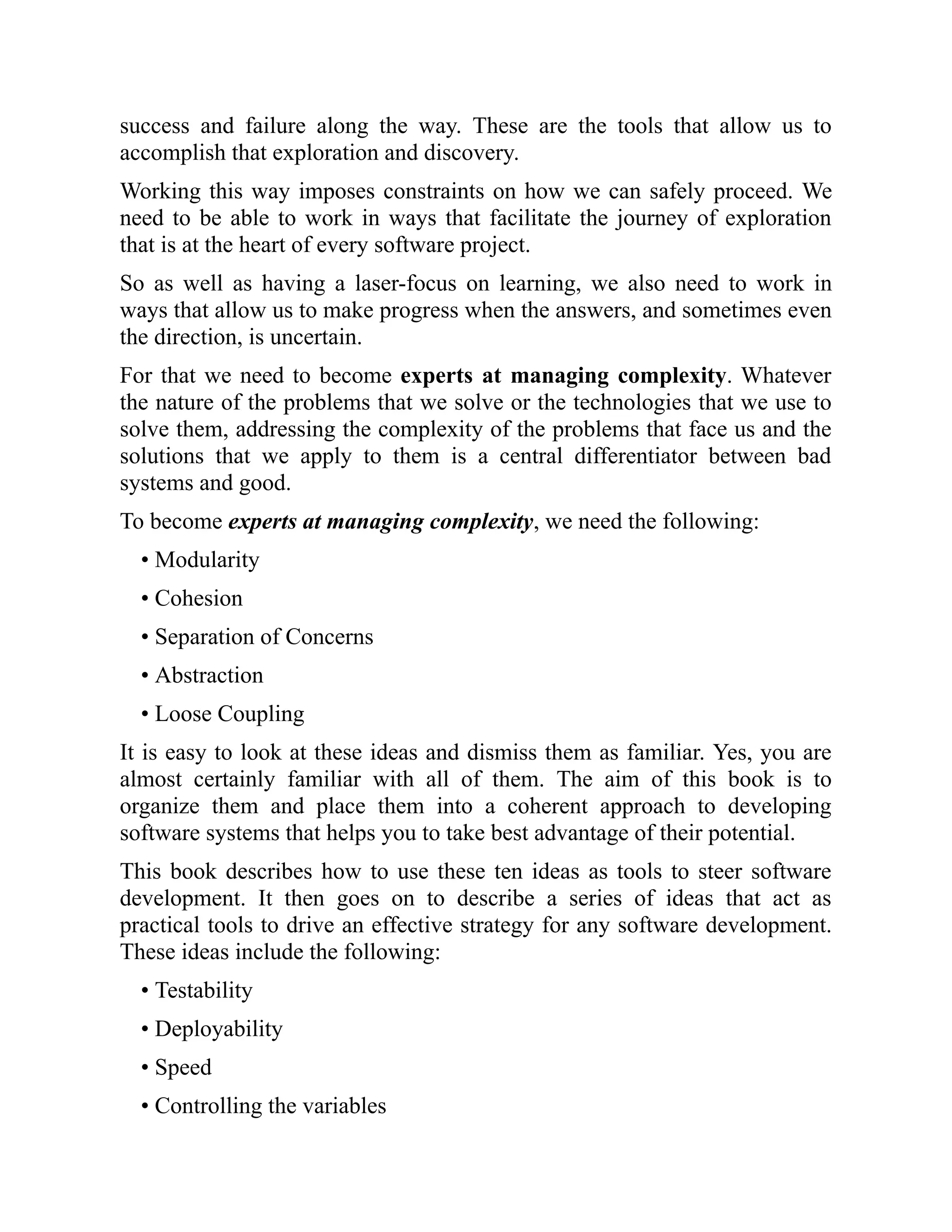 success and failure along the way. These are the tools that allow us to
accomplish that exploration and discovery.
Working this way imposes constraints on how we can safely proceed. We
need to be able to work in ways that facilitate the journey of exploration
that is at the heart of every software project.
So as well as having a laser-focus on learning, we also need to work in
ways that allow us to make progress when the answers, and sometimes even
the direction, is uncertain.
For that we need to become experts at managing complexity. Whatever
the nature of the problems that we solve or the technologies that we use to
solve them, addressing the complexity of the problems that face us and the
solutions that we apply to them is a central differentiator between bad
systems and good.
To become experts at managing complexity, we need the following:
• Modularity
• Cohesion
• Separation of Concerns
• Abstraction
• Loose Coupling
It is easy to look at these ideas and dismiss them as familiar. Yes, you are
almost certainly familiar with all of them. The aim of this book is to
organize them and place them into a coherent approach to developing
software systems that helps you to take best advantage of their potential.
This book describes how to use these ten ideas as tools to steer software
development. It then goes on to describe a series of ideas that act as
practical tools to drive an effective strategy for any software development.
These ideas include the following:
• Testability
• Deployability
• Speed
• Controlling the variables
 