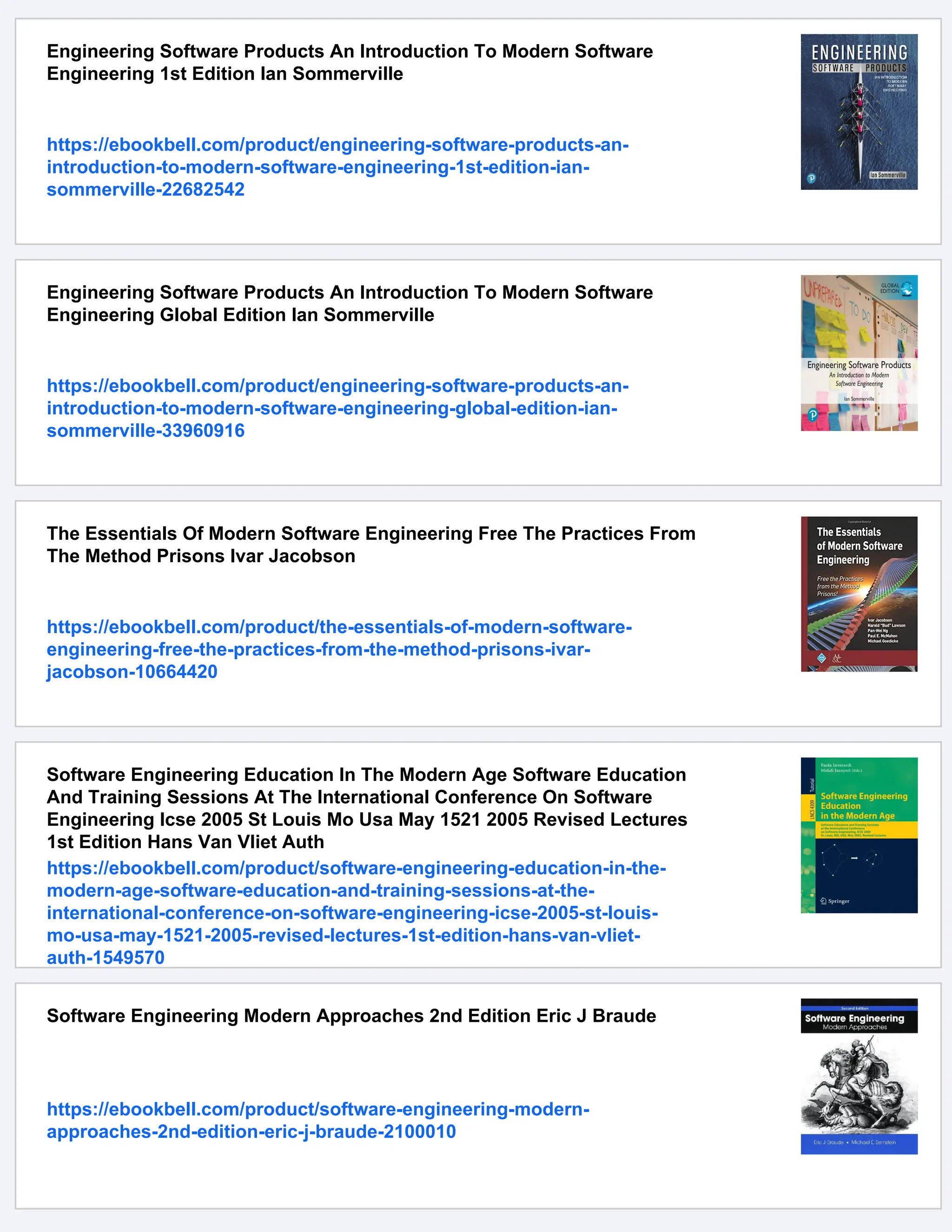 Engineering Software Products An Introduction To Modern Software
Engineering 1st Edition Ian Sommerville
https://ebookbell.com/product/engineering-software-products-an-
introduction-to-modern-software-engineering-1st-edition-ian-
sommerville-22682542
Engineering Software Products An Introduction To Modern Software
Engineering Global Edition Ian Sommerville
https://ebookbell.com/product/engineering-software-products-an-
introduction-to-modern-software-engineering-global-edition-ian-
sommerville-33960916
The Essentials Of Modern Software Engineering Free The Practices From
The Method Prisons Ivar Jacobson
https://ebookbell.com/product/the-essentials-of-modern-software-
engineering-free-the-practices-from-the-method-prisons-ivar-
jacobson-10664420
Software Engineering Education In The Modern Age Software Education
And Training Sessions At The International Conference On Software
Engineering Icse 2005 St Louis Mo Usa May 1521 2005 Revised Lectures
1st Edition Hans Van Vliet Auth
https://ebookbell.com/product/software-engineering-education-in-the-
modern-age-software-education-and-training-sessions-at-the-
international-conference-on-software-engineering-icse-2005-st-louis-
mo-usa-may-1521-2005-revised-lectures-1st-edition-hans-van-vliet-
auth-1549570
Software Engineering Modern Approaches 2nd Edition Eric J Braude
https://ebookbell.com/product/software-engineering-modern-
approaches-2nd-edition-eric-j-braude-2100010
 