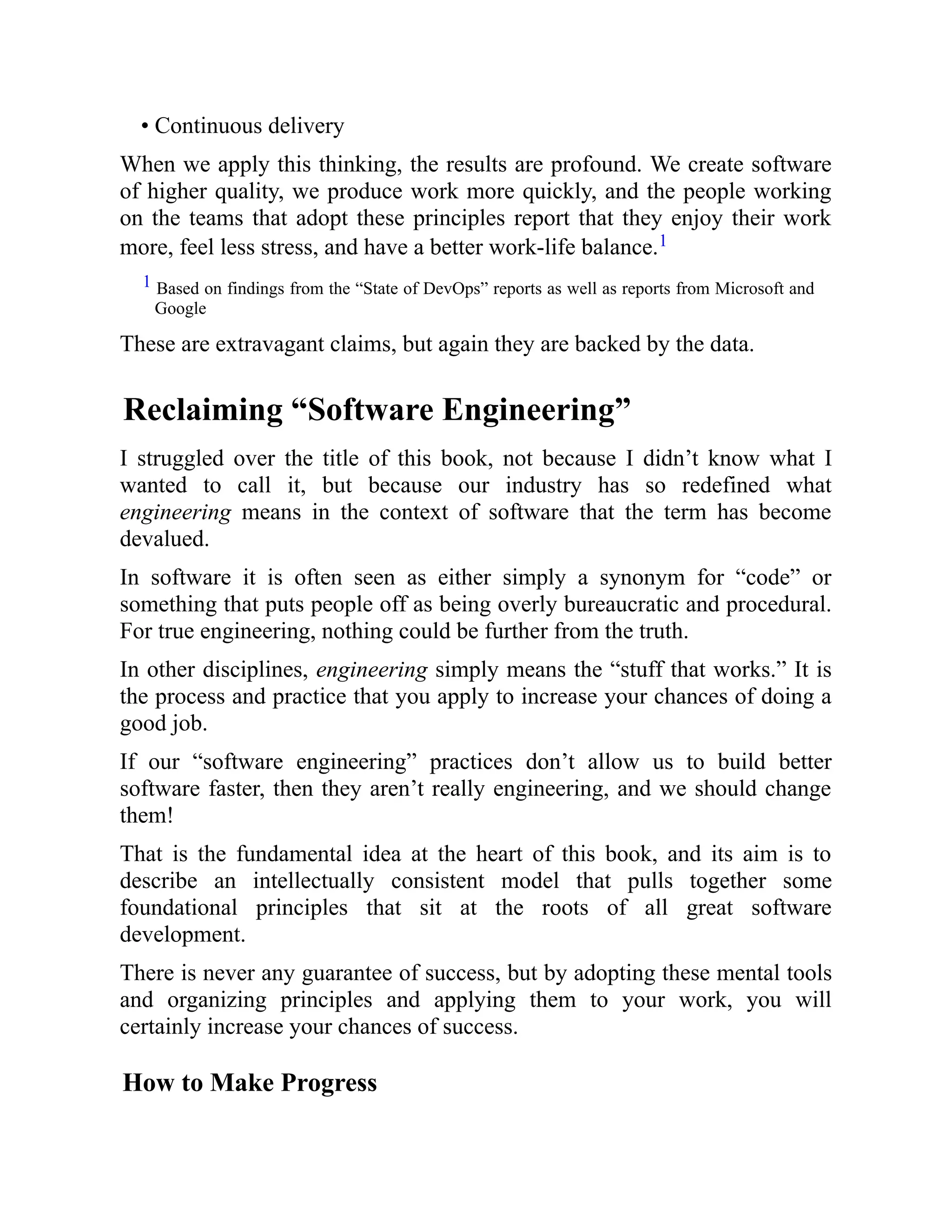 • Continuous delivery
When we apply this thinking, the results are profound. We create software
of higher quality, we produce work more quickly, and the people working
on the teams that adopt these principles report that they enjoy their work
more, feel less stress, and have a better work-life balance.1
1 Based on findings from the “State of DevOps” reports as well as reports from Microsoft and
Google
These are extravagant claims, but again they are backed by the data.
Reclaiming “Software Engineering”
I struggled over the title of this book, not because I didn’t know what I
wanted to call it, but because our industry has so redefined what
engineering means in the context of software that the term has become
devalued.
In software it is often seen as either simply a synonym for “code” or
something that puts people off as being overly bureaucratic and procedural.
For true engineering, nothing could be further from the truth.
In other disciplines, engineering simply means the “stuff that works.” It is
the process and practice that you apply to increase your chances of doing a
good job.
If our “software engineering” practices don’t allow us to build better
software faster, then they aren’t really engineering, and we should change
them!
That is the fundamental idea at the heart of this book, and its aim is to
describe an intellectually consistent model that pulls together some
foundational principles that sit at the roots of all great software
development.
There is never any guarantee of success, but by adopting these mental tools
and organizing principles and applying them to your work, you will
certainly increase your chances of success.
How to Make Progress
 