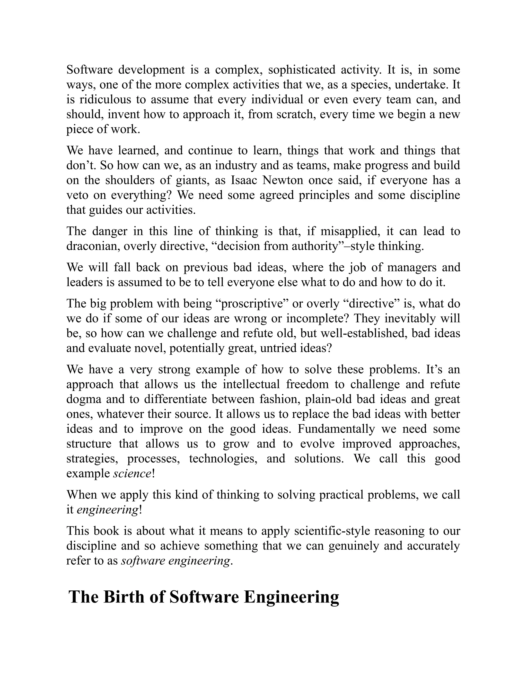 Software development is a complex, sophisticated activity. It is, in some
ways, one of the more complex activities that we, as a species, undertake. It
is ridiculous to assume that every individual or even every team can, and
should, invent how to approach it, from scratch, every time we begin a new
piece of work.
We have learned, and continue to learn, things that work and things that
don’t. So how can we, as an industry and as teams, make progress and build
on the shoulders of giants, as Isaac Newton once said, if everyone has a
veto on everything? We need some agreed principles and some discipline
that guides our activities.
The danger in this line of thinking is that, if misapplied, it can lead to
draconian, overly directive, “decision from authority”–style thinking.
We will fall back on previous bad ideas, where the job of managers and
leaders is assumed to be to tell everyone else what to do and how to do it.
The big problem with being “proscriptive” or overly “directive” is, what do
we do if some of our ideas are wrong or incomplete? They inevitably will
be, so how can we challenge and refute old, but well-established, bad ideas
and evaluate novel, potentially great, untried ideas?
We have a very strong example of how to solve these problems. It’s an
approach that allows us the intellectual freedom to challenge and refute
dogma and to differentiate between fashion, plain-old bad ideas and great
ones, whatever their source. It allows us to replace the bad ideas with better
ideas and to improve on the good ideas. Fundamentally we need some
structure that allows us to grow and to evolve improved approaches,
strategies, processes, technologies, and solutions. We call this good
example science!
When we apply this kind of thinking to solving practical problems, we call
it engineering!
This book is about what it means to apply scientific-style reasoning to our
discipline and so achieve something that we can genuinely and accurately
refer to as software engineering.
The Birth of Software Engineering
 