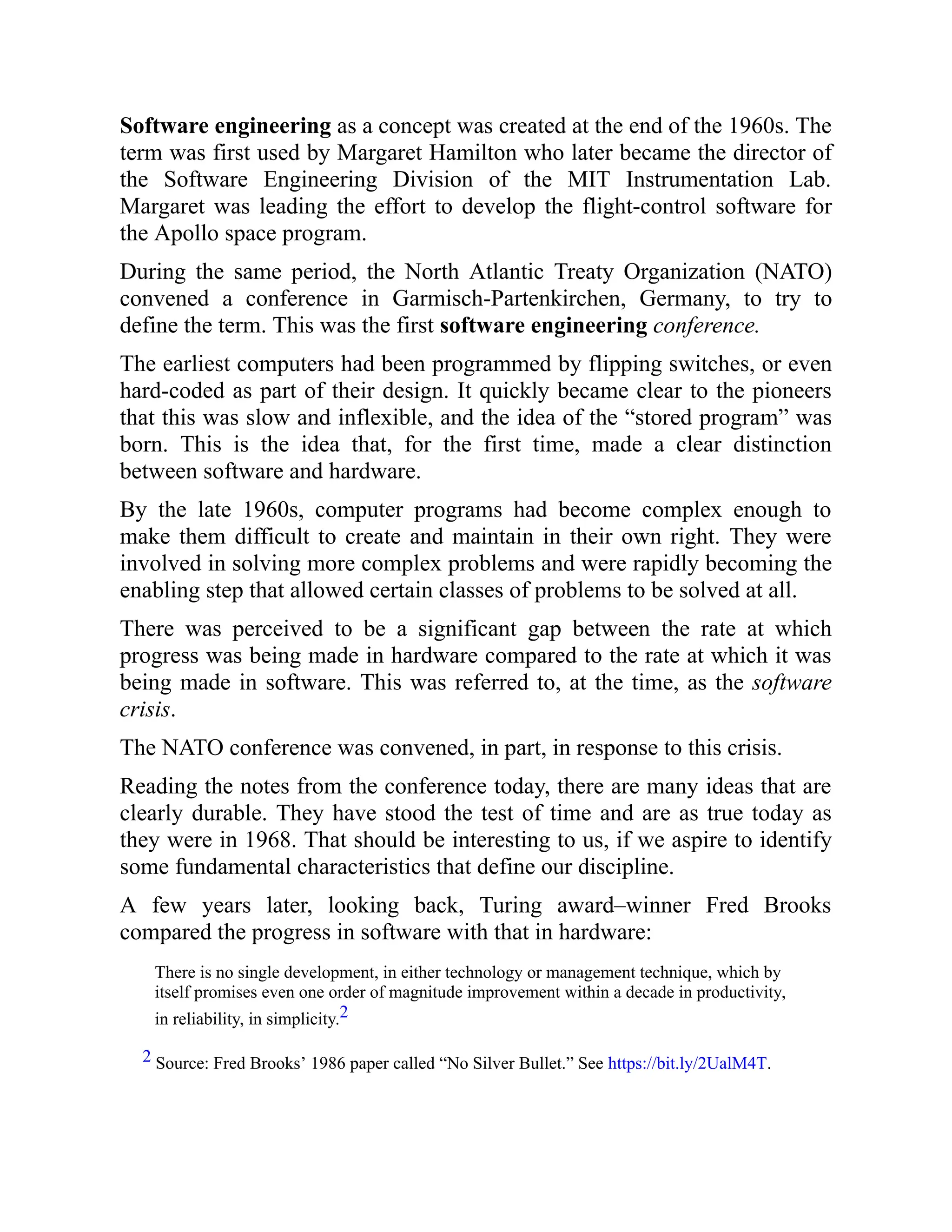 Software engineering as a concept was created at the end of the 1960s. The
term was first used by Margaret Hamilton who later became the director of
the Software Engineering Division of the MIT Instrumentation Lab.
Margaret was leading the effort to develop the flight-control software for
the Apollo space program.
During the same period, the North Atlantic Treaty Organization (NATO)
convened a conference in Garmisch-Partenkirchen, Germany, to try to
define the term. This was the first software engineering conference.
The earliest computers had been programmed by flipping switches, or even
hard-coded as part of their design. It quickly became clear to the pioneers
that this was slow and inflexible, and the idea of the “stored program” was
born. This is the idea that, for the first time, made a clear distinction
between software and hardware.
By the late 1960s, computer programs had become complex enough to
make them difficult to create and maintain in their own right. They were
involved in solving more complex problems and were rapidly becoming the
enabling step that allowed certain classes of problems to be solved at all.
There was perceived to be a significant gap between the rate at which
progress was being made in hardware compared to the rate at which it was
being made in software. This was referred to, at the time, as the software
crisis.
The NATO conference was convened, in part, in response to this crisis.
Reading the notes from the conference today, there are many ideas that are
clearly durable. They have stood the test of time and are as true today as
they were in 1968. That should be interesting to us, if we aspire to identify
some fundamental characteristics that define our discipline.
A few years later, looking back, Turing award–winner Fred Brooks
compared the progress in software with that in hardware:
There is no single development, in either technology or management technique, which by
itself promises even one order of magnitude improvement within a decade in productivity,
in reliability, in simplicity.2
2 Source: Fred Brooks’ 1986 paper called “No Silver Bullet.” See https://bit.ly/2UalM4T.
 
