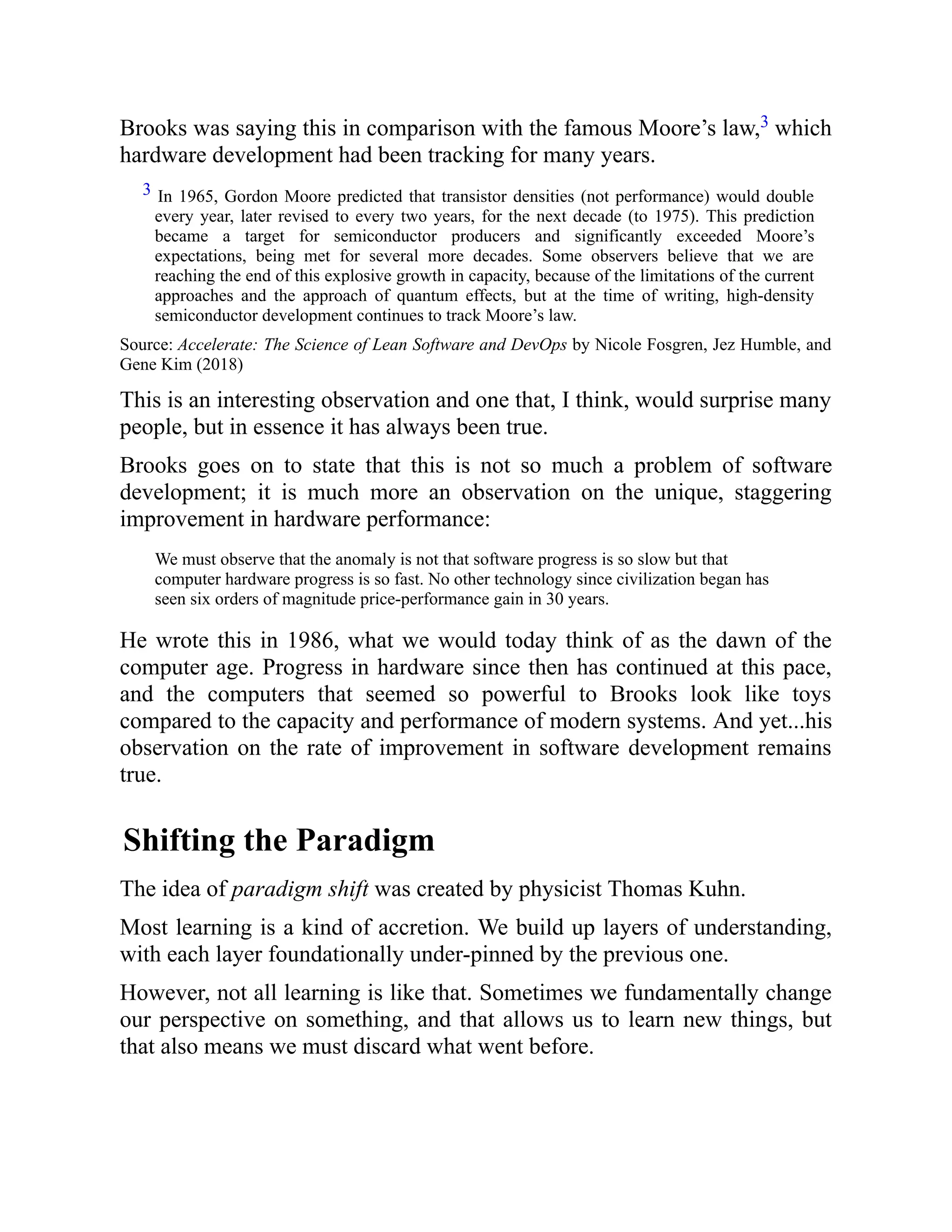Brooks was saying this in comparison with the famous Moore’s law,3 which
hardware development had been tracking for many years.
3 In 1965, Gordon Moore predicted that transistor densities (not performance) would double
every year, later revised to every two years, for the next decade (to 1975). This prediction
became a target for semiconductor producers and significantly exceeded Moore’s
expectations, being met for several more decades. Some observers believe that we are
reaching the end of this explosive growth in capacity, because of the limitations of the current
approaches and the approach of quantum effects, but at the time of writing, high-density
semiconductor development continues to track Moore’s law.
Source: Accelerate: The Science of Lean Software and DevOps by Nicole Fosgren, Jez Humble, and
Gene Kim (2018)
This is an interesting observation and one that, I think, would surprise many
people, but in essence it has always been true.
Brooks goes on to state that this is not so much a problem of software
development; it is much more an observation on the unique, staggering
improvement in hardware performance:
We must observe that the anomaly is not that software progress is so slow but that
computer hardware progress is so fast. No other technology since civilization began has
seen six orders of magnitude price-performance gain in 30 years.
He wrote this in 1986, what we would today think of as the dawn of the
computer age. Progress in hardware since then has continued at this pace,
and the computers that seemed so powerful to Brooks look like toys
compared to the capacity and performance of modern systems. And yet...his
observation on the rate of improvement in software development remains
true.
Shifting the Paradigm
The idea of paradigm shift was created by physicist Thomas Kuhn.
Most learning is a kind of accretion. We build up layers of understanding,
with each layer foundationally under-pinned by the previous one.
However, not all learning is like that. Sometimes we fundamentally change
our perspective on something, and that allows us to learn new things, but
that also means we must discard what went before.
 