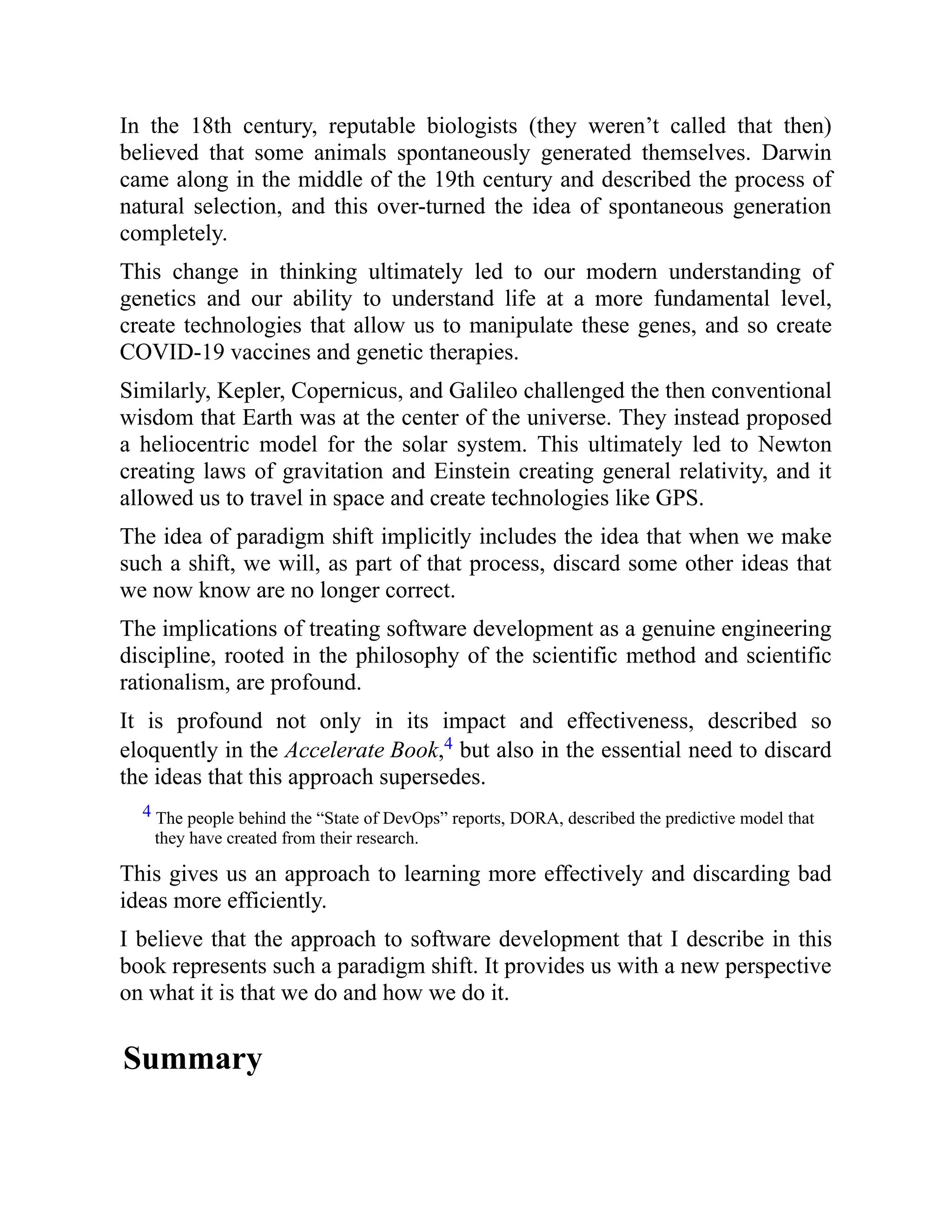 In the 18th century, reputable biologists (they weren’t called that then)
believed that some animals spontaneously generated themselves. Darwin
came along in the middle of the 19th century and described the process of
natural selection, and this over-turned the idea of spontaneous generation
completely.
This change in thinking ultimately led to our modern understanding of
genetics and our ability to understand life at a more fundamental level,
create technologies that allow us to manipulate these genes, and so create
COVID-19 vaccines and genetic therapies.
Similarly, Kepler, Copernicus, and Galileo challenged the then conventional
wisdom that Earth was at the center of the universe. They instead proposed
a heliocentric model for the solar system. This ultimately led to Newton
creating laws of gravitation and Einstein creating general relativity, and it
allowed us to travel in space and create technologies like GPS.
The idea of paradigm shift implicitly includes the idea that when we make
such a shift, we will, as part of that process, discard some other ideas that
we now know are no longer correct.
The implications of treating software development as a genuine engineering
discipline, rooted in the philosophy of the scientific method and scientific
rationalism, are profound.
It is profound not only in its impact and effectiveness, described so
eloquently in the Accelerate Book,4 but also in the essential need to discard
the ideas that this approach supersedes.
4 The people behind the “State of DevOps” reports, DORA, described the predictive model that
they have created from their research.
This gives us an approach to learning more effectively and discarding bad
ideas more efficiently.
I believe that the approach to software development that I describe in this
book represents such a paradigm shift. It provides us with a new perspective
on what it is that we do and how we do it.
Summary
 