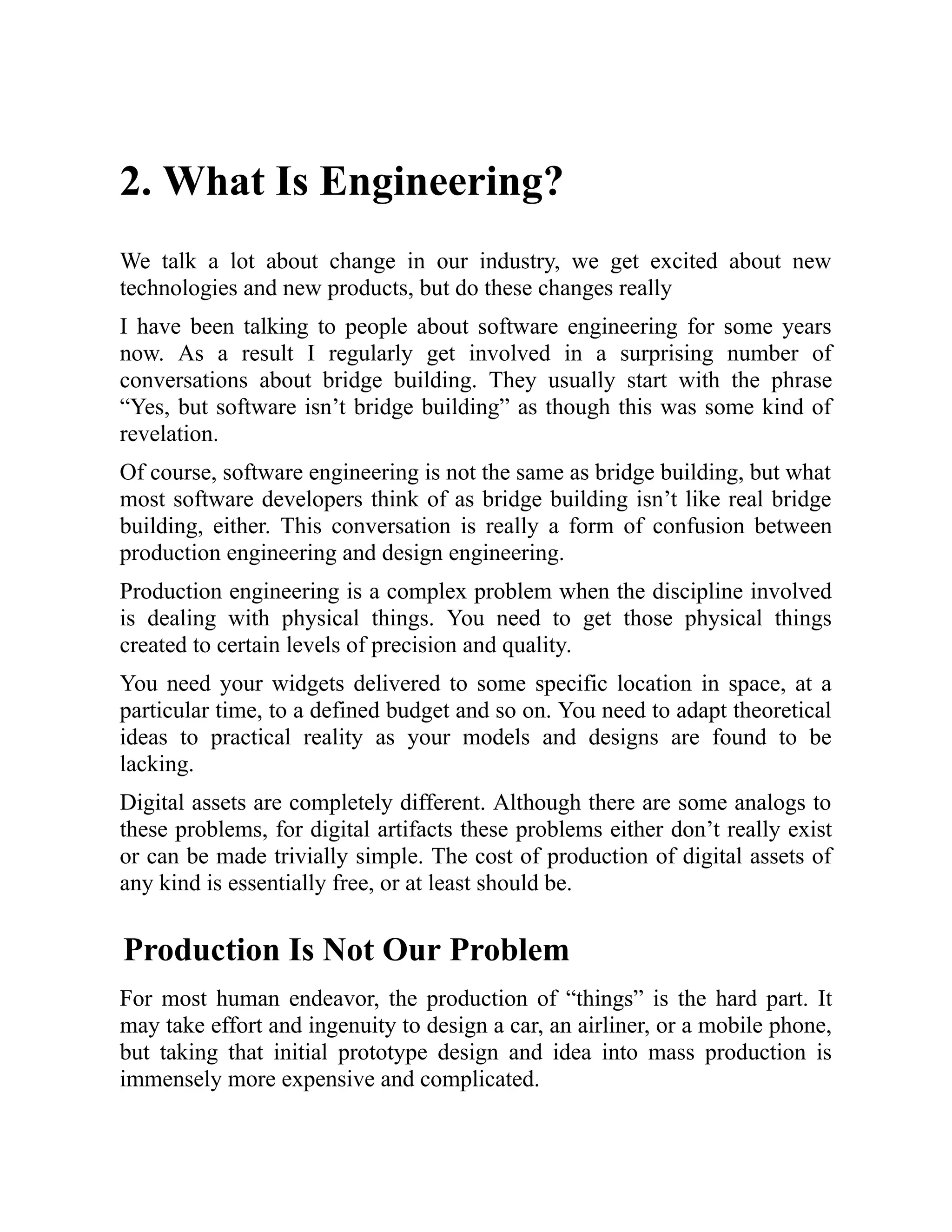 2. What Is Engineering?
We talk a lot about change in our industry, we get excited about new
technologies and new products, but do these changes really
I have been talking to people about software engineering for some years
now. As a result I regularly get involved in a surprising number of
conversations about bridge building. They usually start with the phrase
“Yes, but software isn’t bridge building” as though this was some kind of
revelation.
Of course, software engineering is not the same as bridge building, but what
most software developers think of as bridge building isn’t like real bridge
building, either. This conversation is really a form of confusion between
production engineering and design engineering.
Production engineering is a complex problem when the discipline involved
is dealing with physical things. You need to get those physical things
created to certain levels of precision and quality.
You need your widgets delivered to some specific location in space, at a
particular time, to a defined budget and so on. You need to adapt theoretical
ideas to practical reality as your models and designs are found to be
lacking.
Digital assets are completely different. Although there are some analogs to
these problems, for digital artifacts these problems either don’t really exist
or can be made trivially simple. The cost of production of digital assets of
any kind is essentially free, or at least should be.
Production Is Not Our Problem
For most human endeavor, the production of “things” is the hard part. It
may take effort and ingenuity to design a car, an airliner, or a mobile phone,
but taking that initial prototype design and idea into mass production is
immensely more expensive and complicated.
 