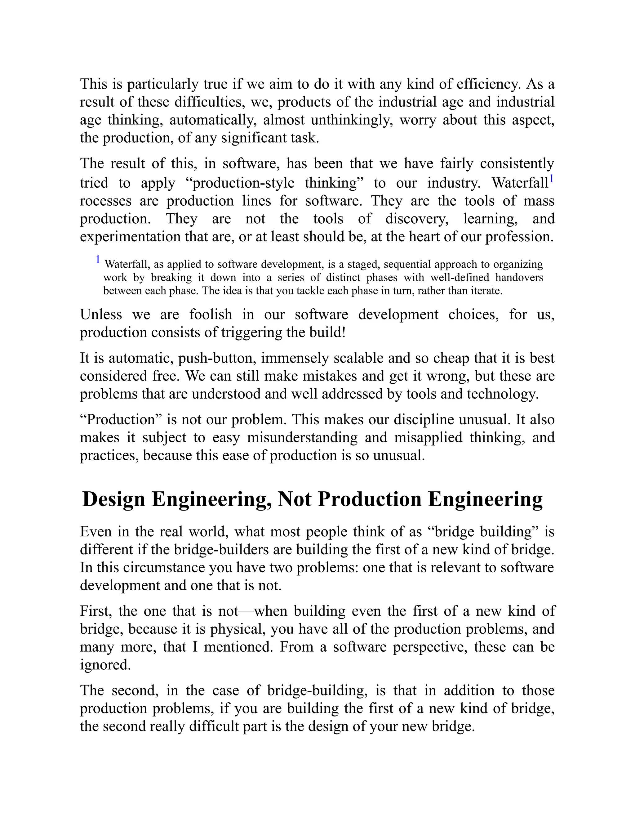 This is particularly true if we aim to do it with any kind of efficiency. As a
result of these difficulties, we, products of the industrial age and industrial
age thinking, automatically, almost unthinkingly, worry about this aspect,
the production, of any significant task.
The result of this, in software, has been that we have fairly consistently
tried to apply “production-style thinking” to our industry. Waterfall1
rocesses are production lines for software. They are the tools of mass
production. They are not the tools of discovery, learning, and
experimentation that are, or at least should be, at the heart of our profession.
1 Waterfall, as applied to software development, is a staged, sequential approach to organizing
work by breaking it down into a series of distinct phases with well-defined handovers
between each phase. The idea is that you tackle each phase in turn, rather than iterate.
Unless we are foolish in our software development choices, for us,
production consists of triggering the build!
It is automatic, push-button, immensely scalable and so cheap that it is best
considered free. We can still make mistakes and get it wrong, but these are
problems that are understood and well addressed by tools and technology.
“Production” is not our problem. This makes our discipline unusual. It also
makes it subject to easy misunderstanding and misapplied thinking, and
practices, because this ease of production is so unusual.
Design Engineering, Not Production Engineering
Even in the real world, what most people think of as “bridge building” is
different if the bridge-builders are building the first of a new kind of bridge.
In this circumstance you have two problems: one that is relevant to software
development and one that is not.
First, the one that is not—when building even the first of a new kind of
bridge, because it is physical, you have all of the production problems, and
many more, that I mentioned. From a software perspective, these can be
ignored.
The second, in the case of bridge-building, is that in addition to those
production problems, if you are building the first of a new kind of bridge,
the second really difficult part is the design of your new bridge.
 