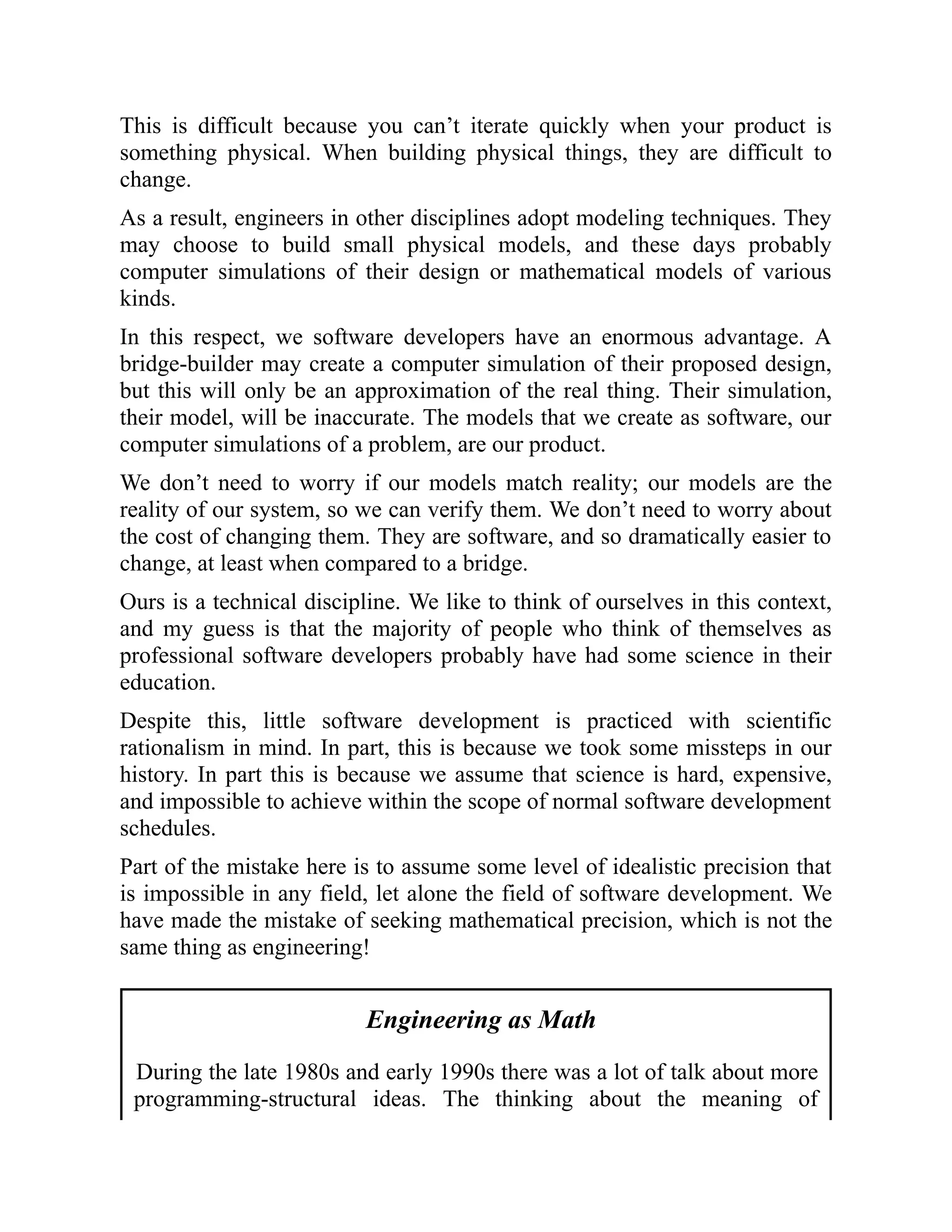 This is difficult because you can’t iterate quickly when your product is
something physical. When building physical things, they are difficult to
change.
As a result, engineers in other disciplines adopt modeling techniques. They
may choose to build small physical models, and these days probably
computer simulations of their design or mathematical models of various
kinds.
In this respect, we software developers have an enormous advantage. A
bridge-builder may create a computer simulation of their proposed design,
but this will only be an approximation of the real thing. Their simulation,
their model, will be inaccurate. The models that we create as software, our
computer simulations of a problem, are our product.
We don’t need to worry if our models match reality; our models are the
reality of our system, so we can verify them. We don’t need to worry about
the cost of changing them. They are software, and so dramatically easier to
change, at least when compared to a bridge.
Ours is a technical discipline. We like to think of ourselves in this context,
and my guess is that the majority of people who think of themselves as
professional software developers probably have had some science in their
education.
Despite this, little software development is practiced with scientific
rationalism in mind. In part, this is because we took some missteps in our
history. In part this is because we assume that science is hard, expensive,
and impossible to achieve within the scope of normal software development
schedules.
Part of the mistake here is to assume some level of idealistic precision that
is impossible in any field, let alone the field of software development. We
have made the mistake of seeking mathematical precision, which is not the
same thing as engineering!
Engineering as Math
During the late 1980s and early 1990s there was a lot of talk about more
programming-structural ideas. The thinking about the meaning of
 