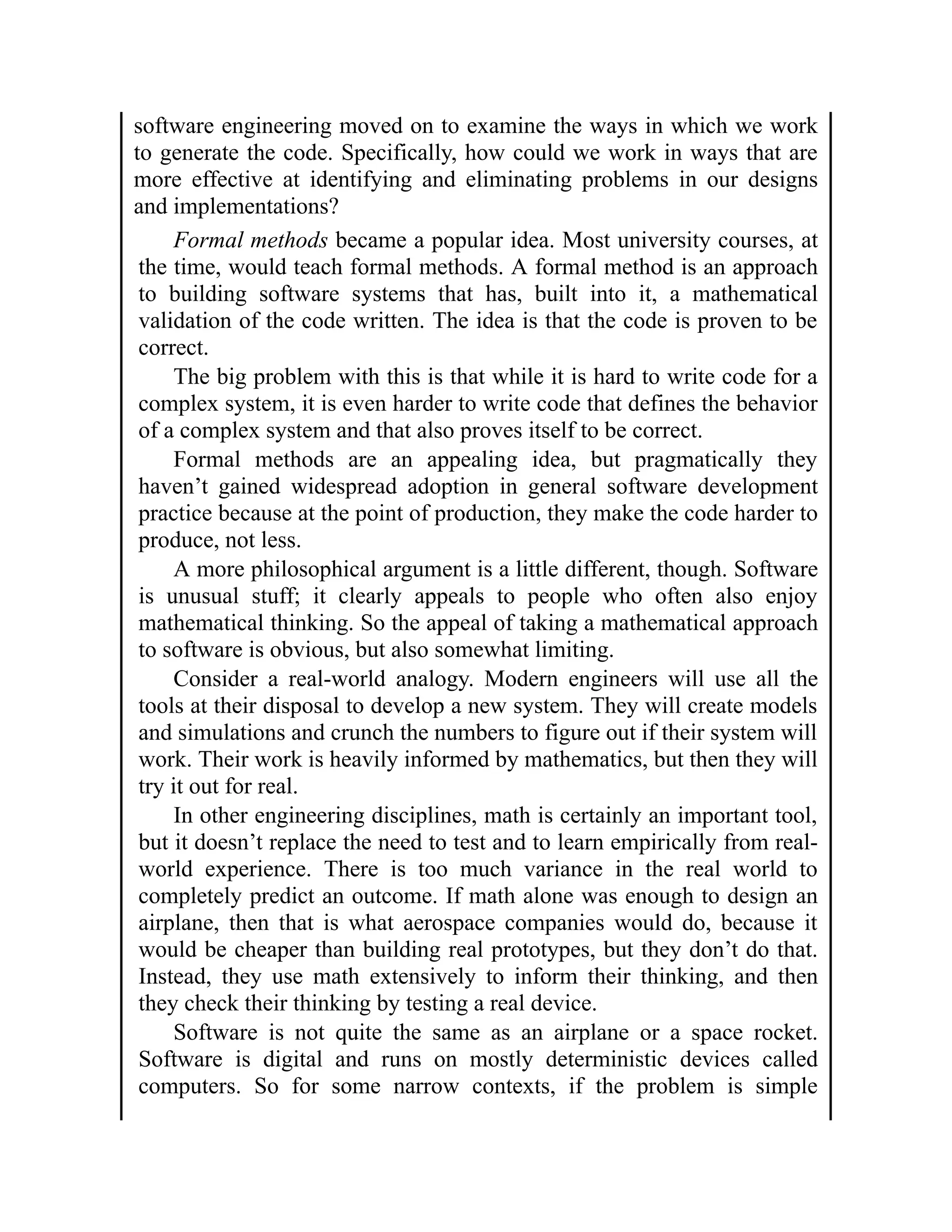 software engineering moved on to examine the ways in which we work
to generate the code. Specifically, how could we work in ways that are
more effective at identifying and eliminating problems in our designs
and implementations?
Formal methods became a popular idea. Most university courses, at
the time, would teach formal methods. A formal method is an approach
to building software systems that has, built into it, a mathematical
validation of the code written. The idea is that the code is proven to be
correct.
The big problem with this is that while it is hard to write code for a
complex system, it is even harder to write code that defines the behavior
of a complex system and that also proves itself to be correct.
Formal methods are an appealing idea, but pragmatically they
haven’t gained widespread adoption in general software development
practice because at the point of production, they make the code harder to
produce, not less.
A more philosophical argument is a little different, though. Software
is unusual stuff; it clearly appeals to people who often also enjoy
mathematical thinking. So the appeal of taking a mathematical approach
to software is obvious, but also somewhat limiting.
Consider a real-world analogy. Modern engineers will use all the
tools at their disposal to develop a new system. They will create models
and simulations and crunch the numbers to figure out if their system will
work. Their work is heavily informed by mathematics, but then they will
try it out for real.
In other engineering disciplines, math is certainly an important tool,
but it doesn’t replace the need to test and to learn empirically from real-
world experience. There is too much variance in the real world to
completely predict an outcome. If math alone was enough to design an
airplane, then that is what aerospace companies would do, because it
would be cheaper than building real prototypes, but they don’t do that.
Instead, they use math extensively to inform their thinking, and then
they check their thinking by testing a real device.
Software is not quite the same as an airplane or a space rocket.
Software is digital and runs on mostly deterministic devices called
computers. So for some narrow contexts, if the problem is simple
 