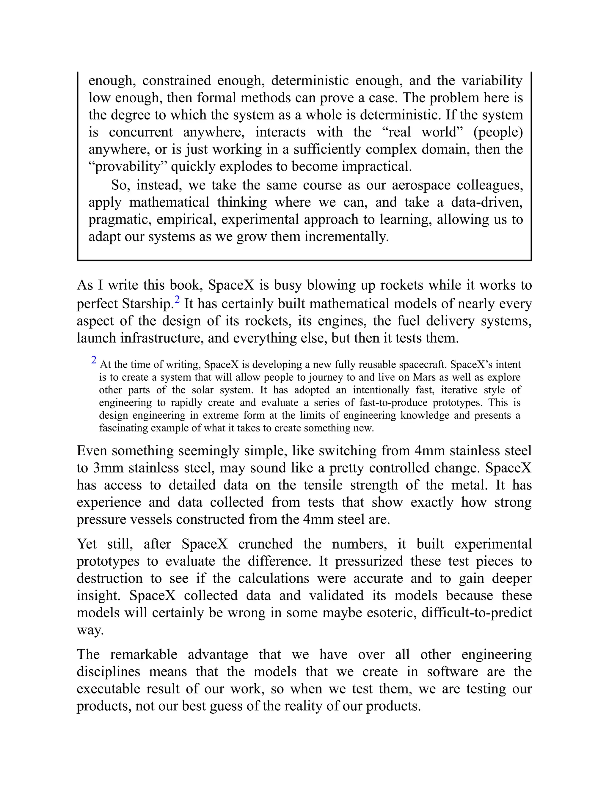 enough, constrained enough, deterministic enough, and the variability
low enough, then formal methods can prove a case. The problem here is
the degree to which the system as a whole is deterministic. If the system
is concurrent anywhere, interacts with the “real world” (people)
anywhere, or is just working in a sufficiently complex domain, then the
“provability” quickly explodes to become impractical.
So, instead, we take the same course as our aerospace colleagues,
apply mathematical thinking where we can, and take a data-driven,
pragmatic, empirical, experimental approach to learning, allowing us to
adapt our systems as we grow them incrementally.
As I write this book, SpaceX is busy blowing up rockets while it works to
perfect Starship.2 It has certainly built mathematical models of nearly every
aspect of the design of its rockets, its engines, the fuel delivery systems,
launch infrastructure, and everything else, but then it tests them.
2 At the time of writing, SpaceX is developing a new fully reusable spacecraft. SpaceX’s intent
is to create a system that will allow people to journey to and live on Mars as well as explore
other parts of the solar system. It has adopted an intentionally fast, iterative style of
engineering to rapidly create and evaluate a series of fast-to-produce prototypes. This is
design engineering in extreme form at the limits of engineering knowledge and presents a
fascinating example of what it takes to create something new.
Even something seemingly simple, like switching from 4mm stainless steel
to 3mm stainless steel, may sound like a pretty controlled change. SpaceX
has access to detailed data on the tensile strength of the metal. It has
experience and data collected from tests that show exactly how strong
pressure vessels constructed from the 4mm steel are.
Yet still, after SpaceX crunched the numbers, it built experimental
prototypes to evaluate the difference. It pressurized these test pieces to
destruction to see if the calculations were accurate and to gain deeper
insight. SpaceX collected data and validated its models because these
models will certainly be wrong in some maybe esoteric, difficult-to-predict
way.
The remarkable advantage that we have over all other engineering
disciplines means that the models that we create in software are the
executable result of our work, so when we test them, we are testing our
products, not our best guess of the reality of our products.
 