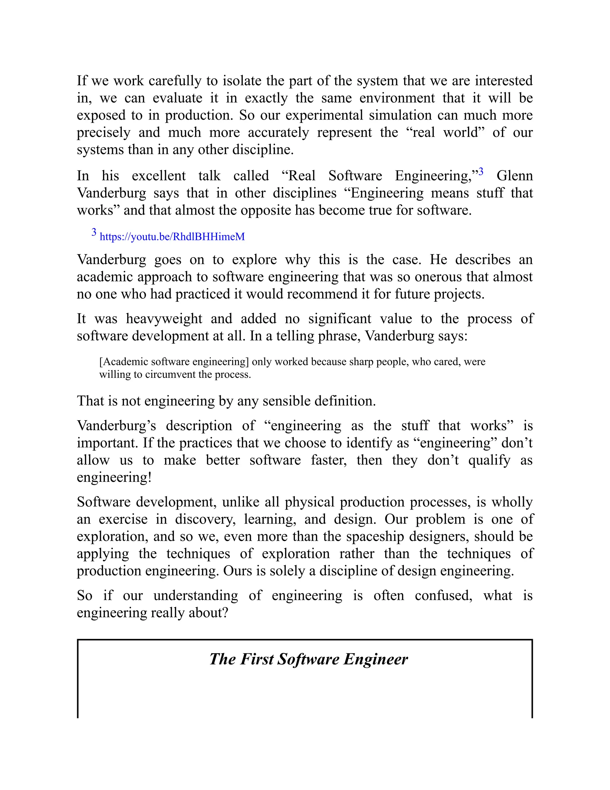 If we work carefully to isolate the part of the system that we are interested
in, we can evaluate it in exactly the same environment that it will be
exposed to in production. So our experimental simulation can much more
precisely and much more accurately represent the “real world” of our
systems than in any other discipline.
In his excellent talk called “Real Software Engineering,”3 Glenn
Vanderburg says that in other disciplines “Engineering means stuff that
works” and that almost the opposite has become true for software.
3 https://youtu.be/RhdlBHHimeM
Vanderburg goes on to explore why this is the case. He describes an
academic approach to software engineering that was so onerous that almost
no one who had practiced it would recommend it for future projects.
It was heavyweight and added no significant value to the process of
software development at all. In a telling phrase, Vanderburg says:
[Academic software engineering] only worked because sharp people, who cared, were
willing to circumvent the process.
That is not engineering by any sensible definition.
Vanderburg’s description of “engineering as the stuff that works” is
important. If the practices that we choose to identify as “engineering” don’t
allow us to make better software faster, then they don’t qualify as
engineering!
Software development, unlike all physical production processes, is wholly
an exercise in discovery, learning, and design. Our problem is one of
exploration, and so we, even more than the spaceship designers, should be
applying the techniques of exploration rather than the techniques of
production engineering. Ours is solely a discipline of design engineering.
So if our understanding of engineering is often confused, what is
engineering really about?
The First Software Engineer
 